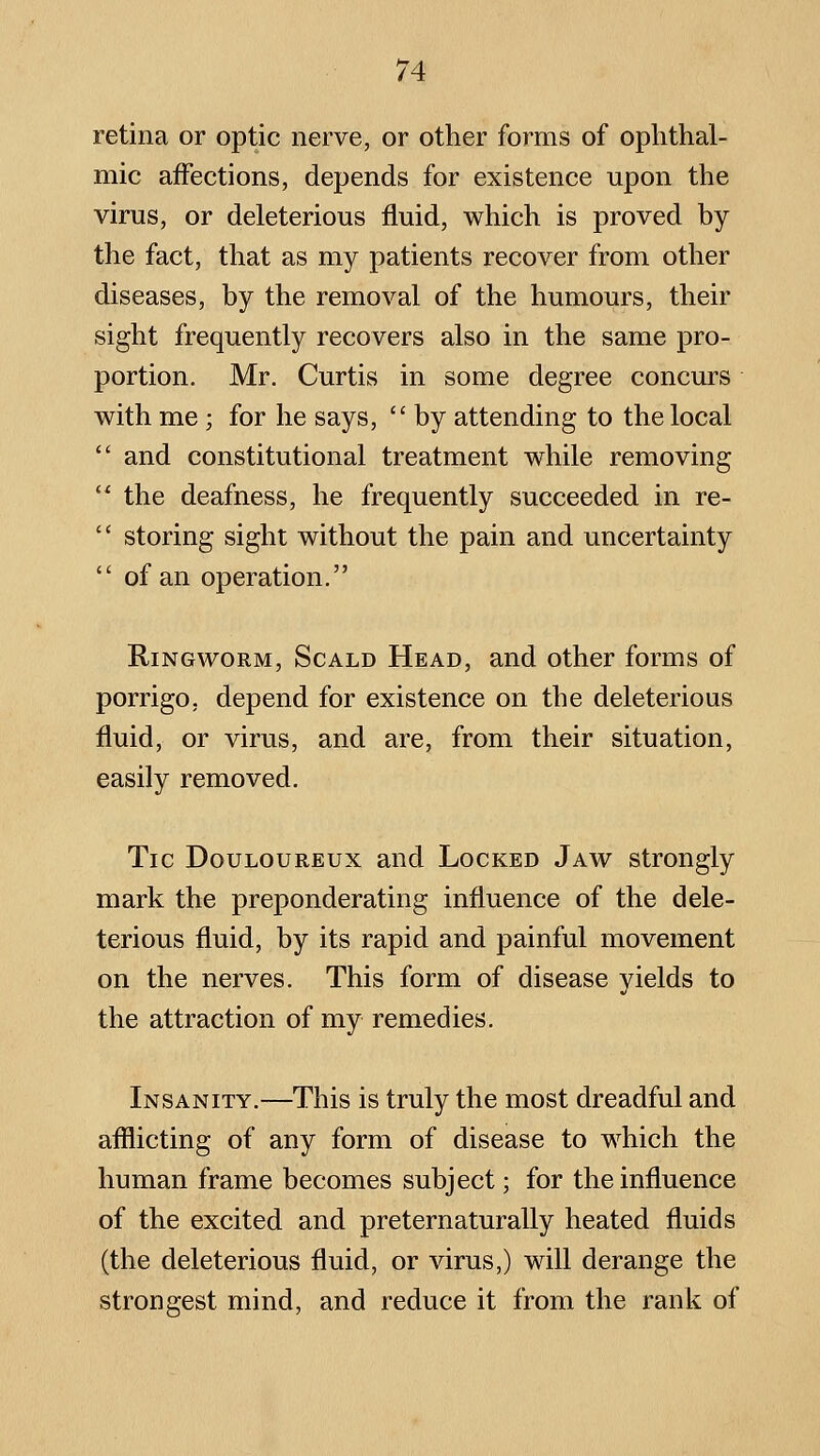 retina or optic nerve, or other forms of ophthal- mic affections, depends for existence upon the virus, or deleterious fluid, which is proved by the fact, that as my patients recover from other diseases, by the removal of the humours, their sight frequently recovers also in the same pro- portion. Mr. Curtis in some degree concurs with me; for he says,  by attending to the local  and constitutional treatment while removing  the deafness, he frequently succeeded in re-  storing sight without the pain and uncertainty  of an operation. Ringworm, Scald Head, and other forms of porrigo, depend for existence on the deleterious fluid, or virus, and are, from their situation, easily removed. Tic Douloureux and Locked Jaw strongly mark the preponderating influence of the dele- terious fluid, by its rapid and painful movement on the nerves. This form of disease yields to the attraction of my remedies. Insanity.—This is truly the most dreadful and afflicting of any form of disease to which the human frame becomes subject; for the influence of the excited and preternaturally heated fluids (the deleterious fluid, or virus,) will derange the strongest mind, and reduce it from the rank of