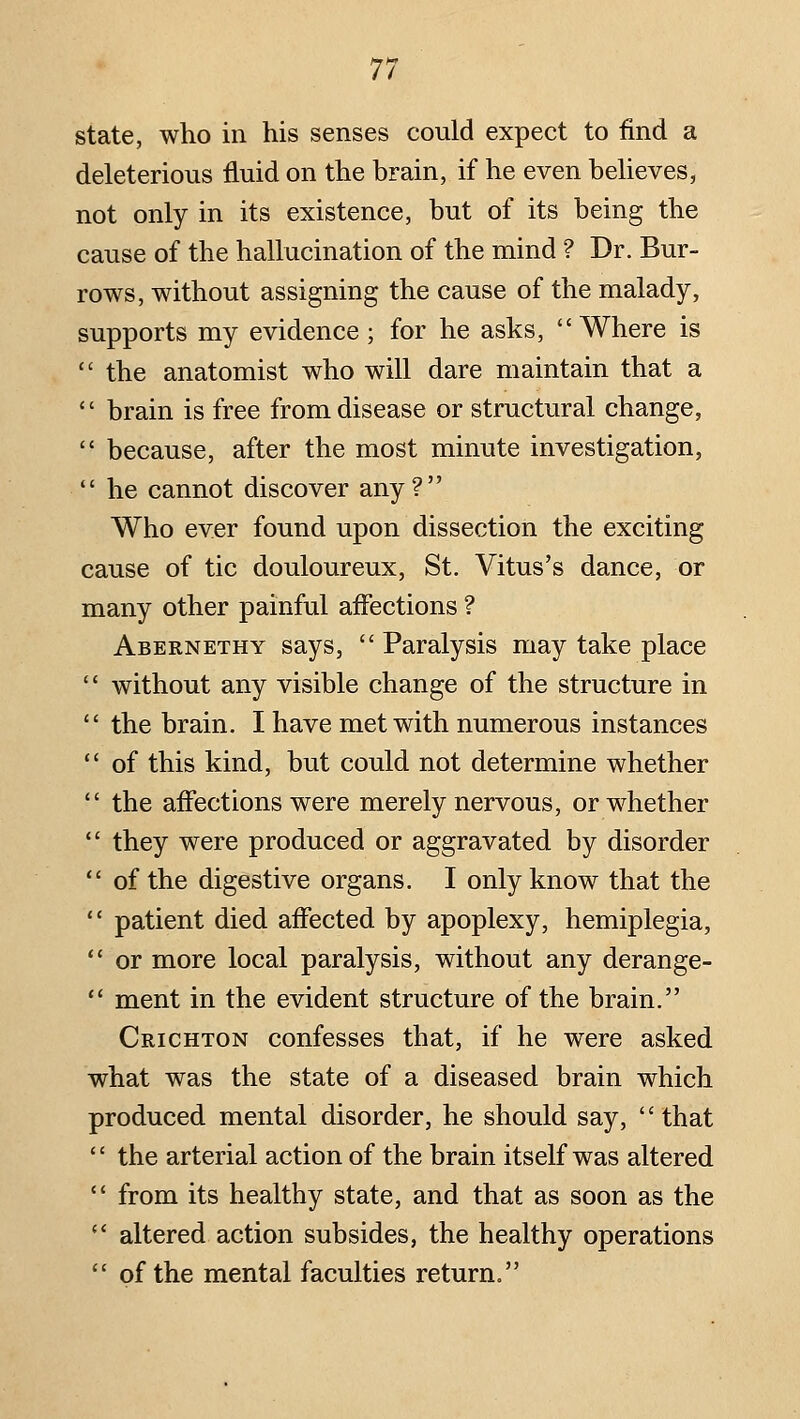 state, who in his senses could expect to find a deleterious fluid on the brain, if he even beUeves, not only in its existence, but of its being the cause of the hallucination of the mind ? Dr. Bur- rows, without assigning the cause of the malady, supports my evidence; for he asks, Where is  the anatomist who will dare maintain that a '' brain is free from disease or structural change,  because, after the most minute investigation, he cannot discover any ? Who ever found upon dissection the exciting cause of tic douloureux, St. Vitus's dance, or many other painful affections ? Abernethy says,  Paralysis may take place  without any visible change of the structure in  the brain. I have met with numerous instances  of this kind, but could not determine whether  the affections were merely nervous, or whether  they were produced or aggravated by disorder  of the digestive organs. I only know that the  patient died affected by apoplexy, hemiplegia,  or more local paralysis, without any derange-  ment in the evident structure of the brain. Crichton confesses that, if he were asked what was the state of a diseased brain which produced mental disorder, he should say, that  the arterial action of the brain itself was altered  from its healthy state, and that as soon as the  altered action subsides, the healthy operations  of the mental faculties return.