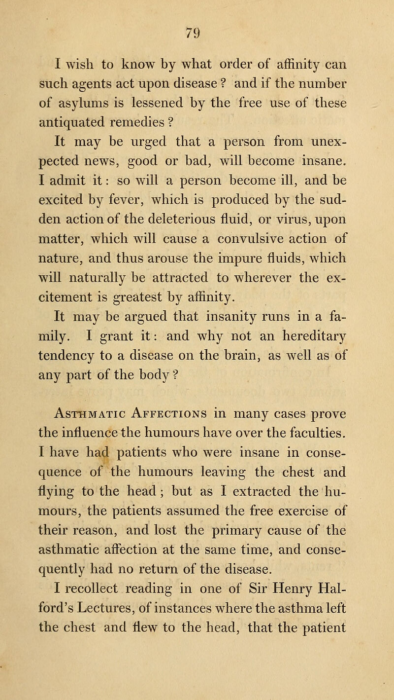 I wish to know by what order of affinity can such agents act upon disease ? and if the number of asylums is lessened by the free use of these antiquated remedies ? It may be urged that a person from unex- pected news, good or bad, will become insane. I admit it: so will a person become ill, and be excited by fever, which is produced by the sud- den action of the deleterious fluid, or virus, upon matter, which will cause a convulsive action of nature, and thus arouse the impure fluids, which will naturally be attracted to wherever the ex- citement is greatest by affinity. It may be argued that insanity runs in a fa- mily. I grant it: and why not an hereditary tendency to a disease on the brain, as well as of any part of the body ? Asthmatic Affections in many cases prove the influence the humours have over the faculties. I have had patients who were insane in conse- quence of the humours leaving the chest and flying to the head; but as I extracted the hu- mours, the patients assumed the free exercise of their reason, and lost the primary cause of the asthmatic affection at the same time, and conse- quently had no return of the disease. I recollect reading in one of Sir Henry Hal- ford's Lectures, of instances where the asthma left the chest and flew to the head, that the patient