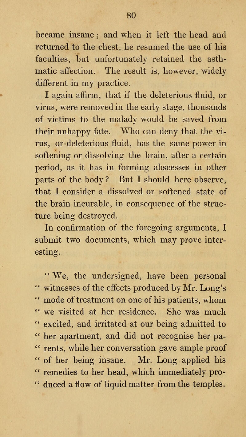 became insane; and when it left the head and returned to the chest, he resumed the use of his faculties, but unfortunately retained the asth- matic affection. The result is, however, widely different in my practice, I again affirm, that if the deleterious fluid, or virus, were removed in the early stage, thousands of victims to the malady would be saved from their unhappy fate. Who can deny that the vi- rus, or deleterious fluid, has the same power in softening or dissolving the brain, after a certain period, as it has in forming abscesses in other parts of the body ? But I should here observe, that I consider a dissolved or softened state of the brain incurable, in consequence of the struc- ture being destroyed. In confirmation of the foregoing arguments, I submit two documents, which may prove inter- esting,  We, the undersigned, have been personal  witnesses of the effects produced by Mr. Long's  mode of treatment on one of his patients, whom *' we visited at her residence. She was much  excited, and irritated at our being admitted to  her apartment, and did not recognise her pa-  rents, while her conversation gave ample proof  of her being insane. Mr. Long appUed his  remedies to her head, which immediately pro-  duced a flow of liquid matter from the temples.