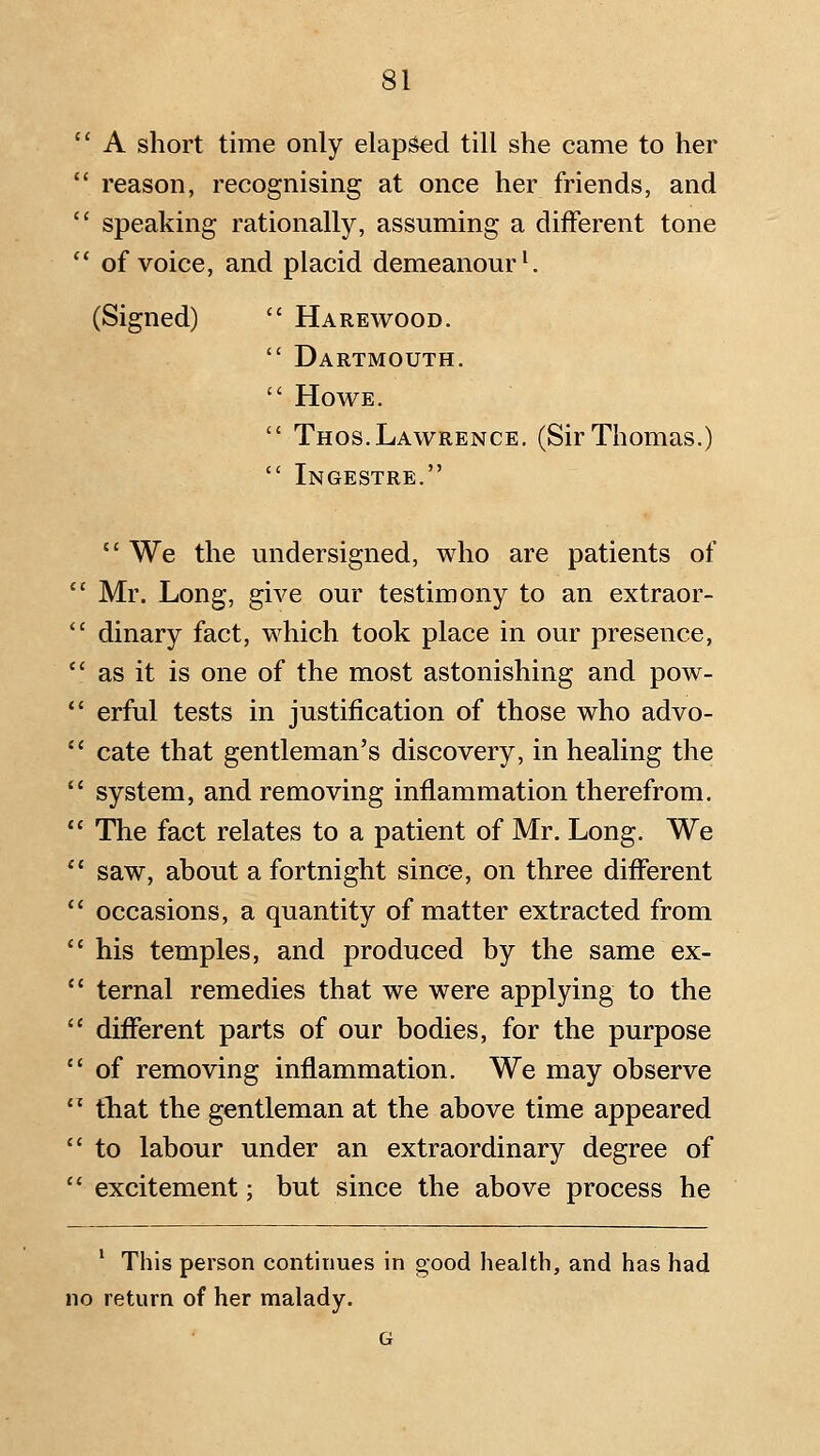  A short time only elap^d till she came to her  reason, recognising at once her friends, and  speaking rationally, assuming a different tone  of voice, and placid demeanour ^ (Signed)  Harewood.  Dartmouth.  Howe.  Thos.Lawrence. (Sir Thomas.)  Ingestre.  We the undersigned, who are patients of *' Mr. Long, give our testimony to an extraor-  dinary fact, which took place in our presence,  as it is one of the most astonishing and pow-  erful tests in justification of those who advo-  cate that gentleman's discovery, in healing the  system, and removing inflammation therefrom.  The fact relates to a patient of Mr. Long. We  saw, about a fortnight since, on three different  occasions, a quantity of matter extracted from  his temples, and produced by the same ex- '* ternal remedies that we were applying to the  different parts of our bodies, for the purpose  of removing inflammation. We may observe '' that the gentleman at the above time appeared  to labour under an extraordinary degree of  excitement; but since the above process he ^ This person continues in oood health, and has had no return of her malady. G