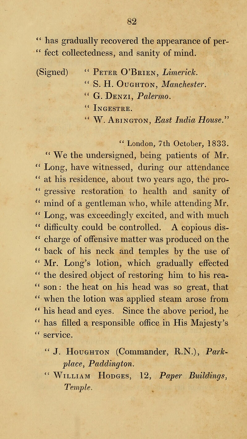 ** has gradually recovered the appearance of per-  feet collectedness, and sanity of mind. (Signed)  Peter O'Brien, Limerick.  S. H. OuGHTON, Manchester.  G. Denzi, Palermo. *' Ingestre.  W. Abington, East India House.  London, 7th October, 1833.  We the undersigned, being patients of Mr. Long, have witnessed, during our attendance at his residence, about two years ago, the pro- gressive restoration to health and sanity of mind of a gentleman who, while attending Mr. Long, was exceedingly excited, and with much difficulty could be controlled. A copious dis- charge of offensive matter was produced on the back of his neck and temples by the use of Mr. Long's lotion, which gradually effected the desired object of restoring him to his rea- son : the heat on his head was so great, that when the lotion was applied steam arose from his head and eyes. Since the above period, he has filled a responsible office in His Majesty's service.  J. Houghton (Commander, R.N.), Park- place, Paddington.  William Hodges, 12, Paper Buildings, Temple.