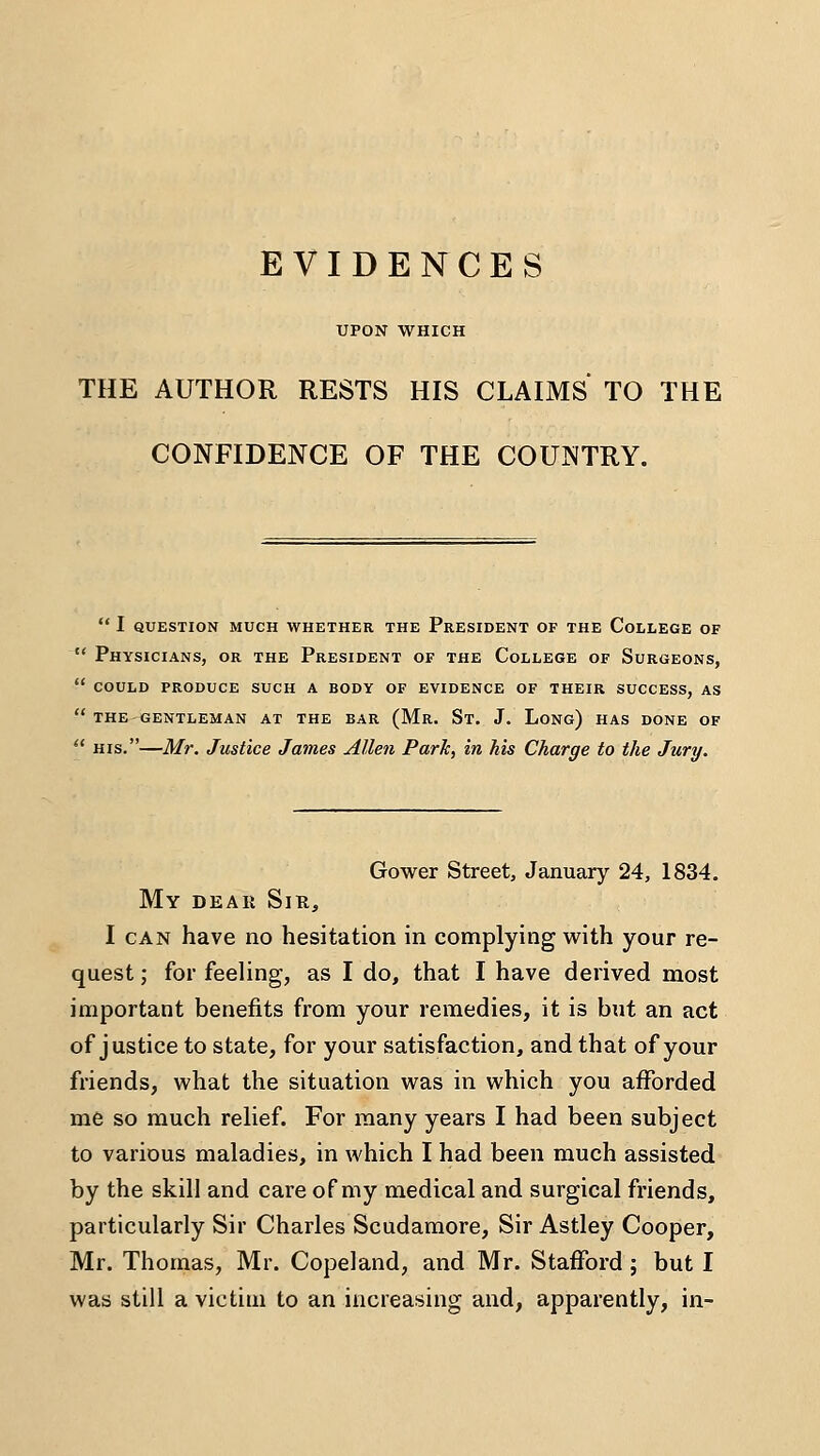 EVIDENCES UPON WHICH THE AUTHOR RESTS HIS CLAIMS TO THE CONFIDENCE OF THE COUNTRY.  i question much whether the president of the college of  Physicians, or the President of the College of Surgeons,  COULD produce SUCH A BODY OF EVIDENCE OF THEIR SUCCESS, AS  THE gentleman AT THE BAR (Mr. St. J. LoNg) HAS DONE OF  HIS.—Mr. Justice James Allen Parle, in his Charge to the Jury. Gower Street, January 24, 1834. My dear Sir, I CAN have no hesitation in complying with your re- quest ; for feeling, as I do, that I have derived most important benefits from your remedies, it is but an act of justice to state, for your satisfaction, and that of your friends, what the situation was in which you afforded me so much relief. For many years I had been subject to various maladies, in which I had been much assisted by the skill and care of my medical and surgical friends, particularly Sir Charles Scudamore, Sir Astley Cooper, Mr. Thomas, Mr. Copeland, and Mr. Stafford ; but I was still a victim to an increasing and, apparently, in-