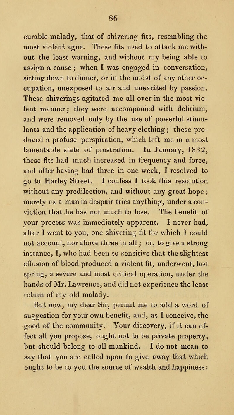 curable malady, that of shivering fits, resembling the most violent ague. These fits used to attack me with- out the least warning, and without my being able to assign a cause; when I was engaged in conversation, sitting down to dinner, or in the midst of any other oc- cupation, unexposed to air and unexcited by passion. These shiverings agitated me all over in the most vio- lent manner; they were accompanied with delirium, and were removed only by the use of powerful stimu- lants and the application of heavy clothing; these pro- duced a profuse perspiration, which left me in a most lamentable state of prostration. In January, 1832, these fits had much increased in frequency and force, and after having had three in one week, I resolved to go to Harley Street. I confess I took this resolution without any predilection, and without any great hope; merely as a man in despair tries anything, under a con- viction that he has not much to lose. The benefit of your process was immediately apparent. I never had, after I went to you, one shivering fit for which I could not account, nor above three in all; or, to give a strong instance, I, who had been so sensitive that the shghtest effusion of blood produced a violent fit, underwent, last spring, a severe and most critical operation, under the hands of Mr. Lawrence, and did not experience the least return of my old malady. But now, my dear Sir, permit me to add a word of suggestion for your own benefit, and, as I conceive, the good of the community. Your discovery, if it can ef- fect all you propose, ought not to be private property, but should belong to all mankind. I do not mean to say that you are called upon to give away that which ought to be to you the source of wealth and happiness:
