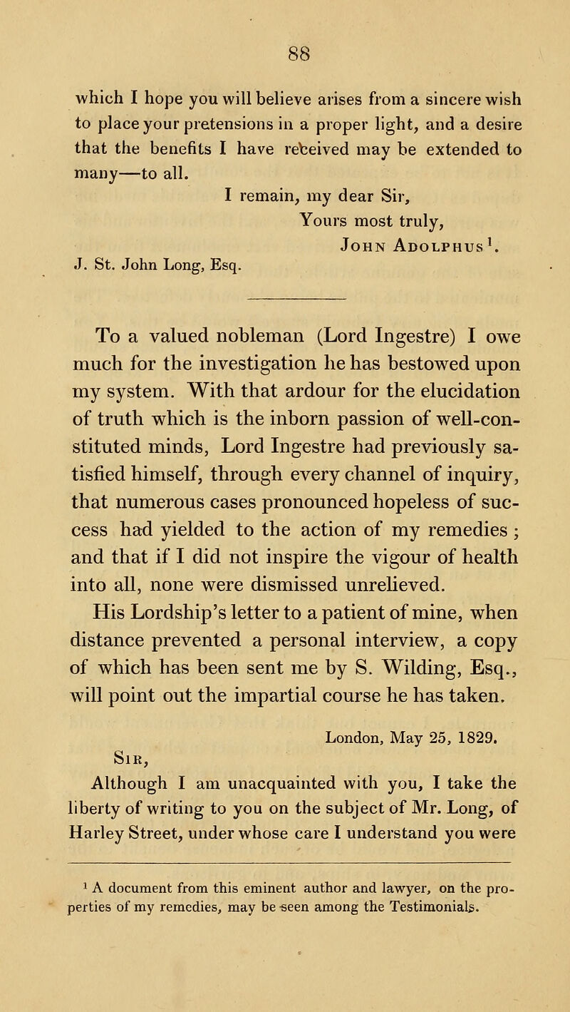 which I hope you will believe arises from a sincere wish to place your pretensions in a proper light, and a desire that the benefits I have rebeived may be extended to many—to all. I remain, my dear Sir, Yours most truly, John Adolphus'. J. St, John Long, Esq. To a valued nobleman (Lord Ingestre) I owe much for the investigation he has bestowed upon my system. With that ardour for the elucidation of truth which is the inborn passion of well-con- stituted minds, Lord Ingestre had previously sa- tisfied himself, through every channel of inquiry, that numerous cases pronounced hopeless of suc- cess had yielded to the action of my remedies; and that if I did not inspire the vigour of health into all, none were dismissed unreheved. His Lordship's letter to a patient of mine, when distance prevented a personal interview, a copy of which has been sent me by S. Wilding, Esq., will point out the impartial course he has taken. London, May 25, 1829. SlK, Although I am unacquainted with you, I take the liberty of writing to you on the subject of Mr. Long, of Harley Street, under whose care I understand you were 1 A document from this eminent author and lawyer, on the pro- perties of my remedies, may be -seen among the Testimoniab.