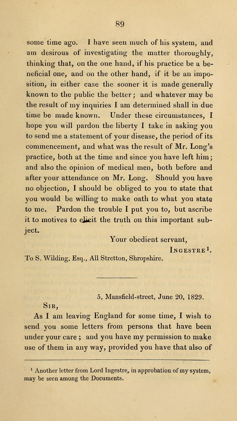 some time ago. I have seen much of his system, and am desirous of investigating the matter thoroughly, thinking that, on the one hand, if his practice be a be- neficial one, and on the other hand, if it be an impo- sition, in either case the sooner it is made generally known to the public the better; and whatever may be the result of my inquiries I am determined shall in due time be made known. Under these circumstances, I hope you will pardon the liberty I take in asking you to send me a statement of your disease, the period of its commencement, and what was the result of Mr. Long's practice, both at the time and since you have left him; and also the opinion of medical men, both before and after your attendance on Mr. Long. Should you have no objection, I should be obliged to you to state that you would be willing to make oath to what you state to me. Pardon the trouble I put you to, but ascribe it to motives to eiicit the truth on this important sub- ject. Your obedient servant, Ingestre'. To S, Wilding, Esq., All Stretton, Shropshire. 5, Mansfield-street, June 20, 1829. Sir, As I am leaving England for some time, I wish to send you some letters from persons that have been under your care ; and you have my permission to make use of them in any way, provided you have that also of ' Another letter from Lord Ingestre,^in approbation of my system, may be seen among the Documents.