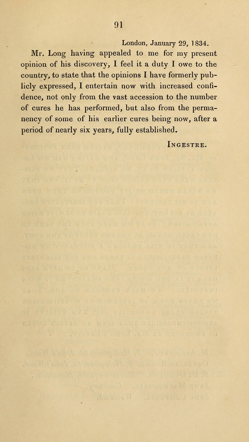 London, January 29, 1834. Mr. Long having appealed to me for my present opinion of his discovery, I feel it a duty I owe to the country, to state that the opinions I have formerly pub- licly expressed, I entertain now with increased confi- dence, not only from the vast accession to the number of cures he has performed, but also from the perma- nency of some of his earlier cures being now, after a period of nearly six years, fully established. Ingestre.