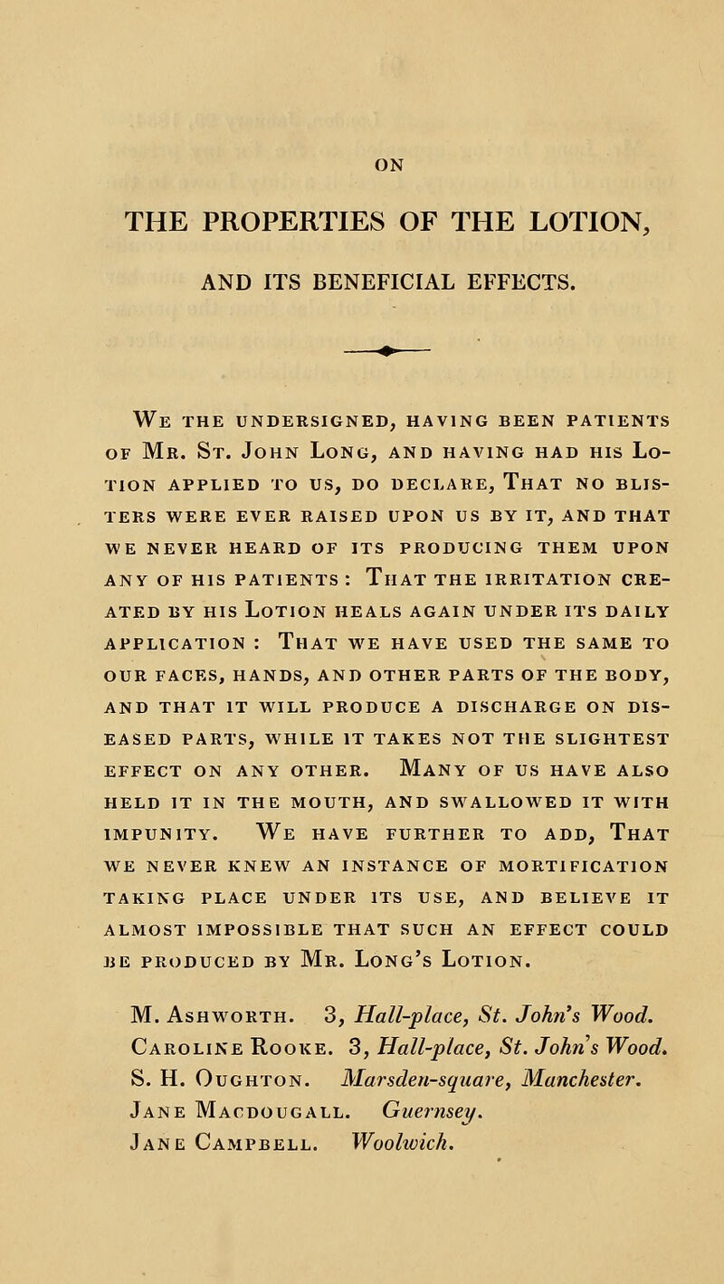 ON THE PROPERTIES OF THE LOTION, AND ITS BENEFICIAL EFFECTS. We the undersigned, having been patients OF Mr. St. John Long, and having had his Lo- tion APPLIED to us, do DECLARE, ThAT NO BLIS- TERS WERE EVER RAISED UPON US BY IT, AND THAT WE NEVER HEARD OF ITS PRODUCING THEM UPON ANY OF HIS PATIENTS : TlIAT THE IRRITATION CRE- ATED BY HIS Lotion heals again under its daily APPLICATION : That we have used the same to OUR FACES, hands, AND OTHER PARTS OF THE BODY, AND THAT IT WILL PRODUCE A DISCHARGE ON DIS- EASED PARTS, WHILE IT TAKES NOT THE SLIGHTEST EFFECT ON ANY OTHER. MaNY OF US HAVE ALSO HELD IT IN THE MOUTH, AND SWALLOWED IT WITH IMPUNITY. We HAVE FURTHER TO ADD, ThAT WE NEVER KNEW AN INSTANCE OF MORTIFICATION TAKING PLACE UNDER ITS USE, AND BELIEVE IT ALMOST IMPOSSIBLE THAT SUCH AN EFFECT COULD BE PRODUCED BY Mr. LoNg's LoTION. M. AsHwoRTH. 3, Hall-place, St. John's Wood. Caroline Rooke. 3, Hall-place, St. Johns Wood* S. H. Ought on. Marsdeu-square, Manchester. Jane Macdougall. Guernsey/. Jane Campbell. Woolioich.