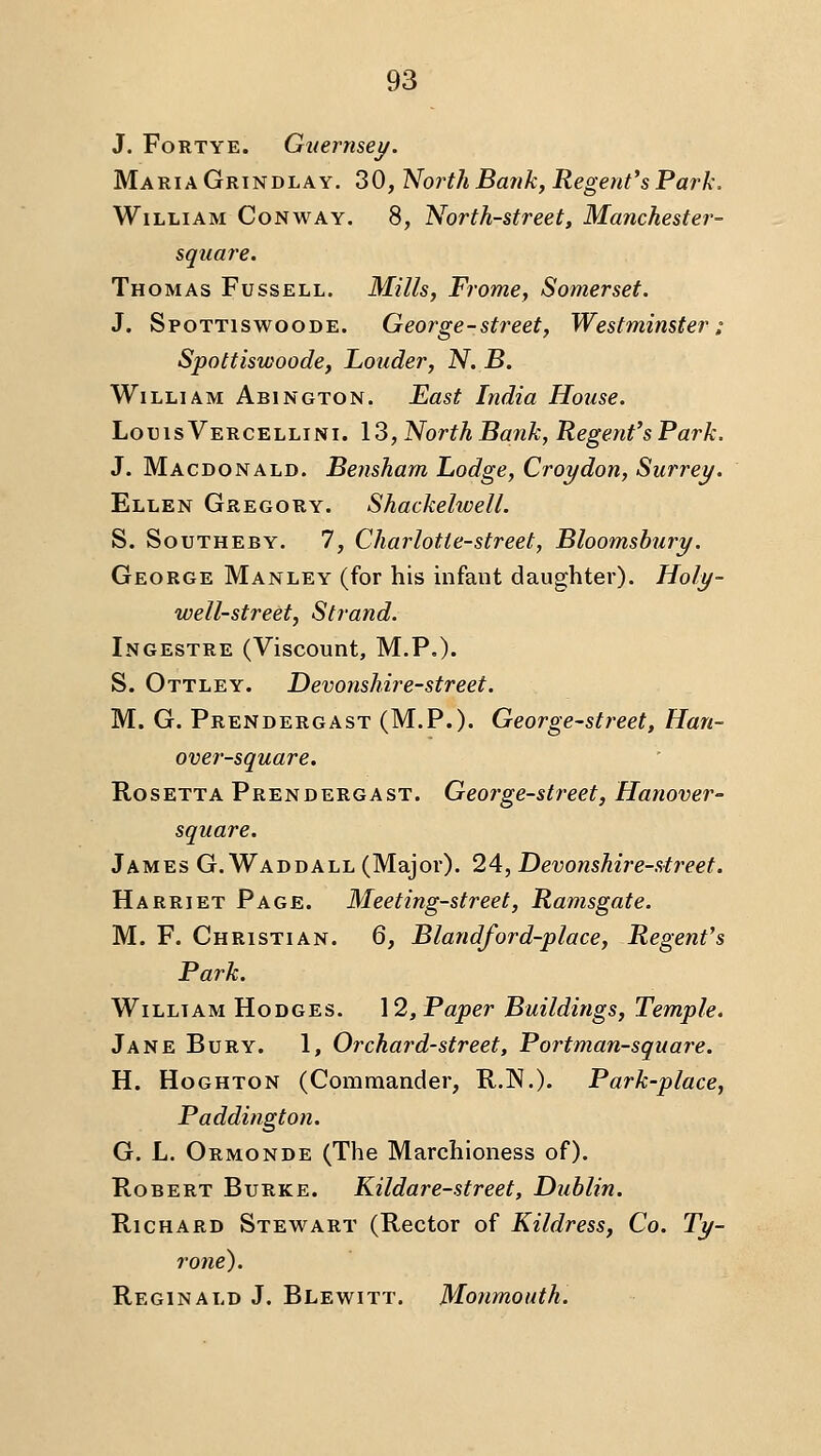 J. FoRTYE. Guernsey. Maria Grindlay. 30, North Ba?ik, Regent's Park. William Conway. 8, North-street, Manchester- square. Thomas Fuss ell. Mills, Frome, Somerset. J. Spottiswoode. George-street, Westminster: Spottiswoode, Louder, N. B. William Abington. East India House. Lotus Vercellini. 13, North Batik, Regent's Park. J. Macdonald. Bensham Lodge, Croydon, Surrey. Ellen Gregory. Shackelwell. S. Southeby. 7, Charlotte-street, Bloomshury. George Manley (for his infant daughter). Holy- well-street, Strand. Ingestre (Viscount, M.P.). S. Ottley. Devonshire-street. M. G. Prendergast (M.P.). George-street, Han- over-square. RosETTA Prendergast. George-street, Hanover- square. James G. Waddall (Major). 24, Devonshij-e-street. Harriet Page. Meeting-street, Ramsgate. M. F. Christian. 6, Blandford-place, Regent's Park. William Hodges. 12, Paper Buildings, Temple. Jane Bury. 1, Orchard-street, Port man-square. H. Hoghton (Commander, R.N.). Park-place, Paddington. G. L. Ormonde (The Marchioness of). Robert Burke. Kildare-street, Dublin. Richard Stewart (Rector of Kildress, Co. Ty- rone). Reginald J. Blewitt. Monmouth.
