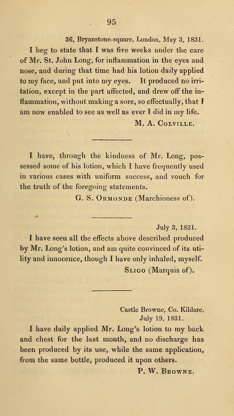 36, Bryanstone-square, London, May 3, 1831. I beg to state that I was five weeks under the care of Mr. St. John Long, for inflammation in the eyes and nose, and during that time had his lotion daily applied to my face, and put into my eyes. It produced no irri- tation, except in the part affected, and drew off the in- flammation, without making a sore, so effectually, that I am now enabled to see as well as ever T did in my life. M. A. COLVILLE. I have, through the kindness of Mr. Long, pos- sessed some of his lotion, which I have frequently used in various cases with uniform success, and vouch for the truth of the foregoing- statements. G. S. Ormonde (Marchioness of). July 3, 1831. I have seen all the effects above described produced by Mr. Long's lotion, and am quite convinced of its uti- lity and innocence, though I have only inhaled, myself. Sligo (Marquis of). Castle Browne, Co. Kildare, July 19, 1831. I have daily applied Mr. Long's lotion to my back and chest for the last month, and no discharge has been produced by its use, while the same application, from the same bottle, produced it upon others. P. W. Browne.