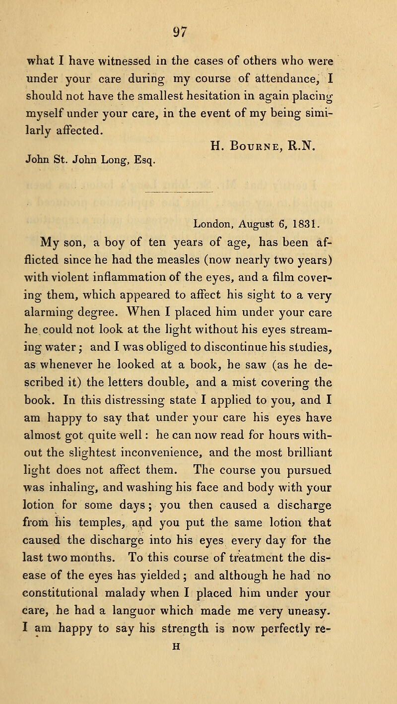 what I have witnessed in the cases of others who were under your care during my course of attendance, I should not have the smallest hesitation in again placing myself under your care, in the event of my being simi- larly affected. H. Bourne, R.N. John St. John Long, Esq. London, August 6, 1831. My son, a boy of ten years of age, has been af- flicted since he had the measles (now nearly two years) with violent inflammation of the eyes, and a film cover- ing them, which appeared to affect his sight to a very alarming degree. When I placed him under your care he could not look at the light without his eyes stream- ing water; and I was obliged to discontinue his studies, as whenever he looked at a book, he saw (as he de- scribed it) the letters double, and a mist covering the book. In this distressing state I applied to you, and I am happy to say that under your care his eyes have almost got quite well: he can now read for hours with- out the slightest inconvenience, and the most brilHant light does not affect them. The course you pursued was inhaling, and washing his face and body with your lotion for some days; you then caused a discharge from his temples, and you put the same lotion that caused the discharge into his eyes every day for the last two months. To this course of treatment the dis- ease of the eyes has yielded ; and although he had no constitutional malady when I placed him under your care, he had a languor which made me very uneasy. I am happy to say his strength is now perfectly re- H