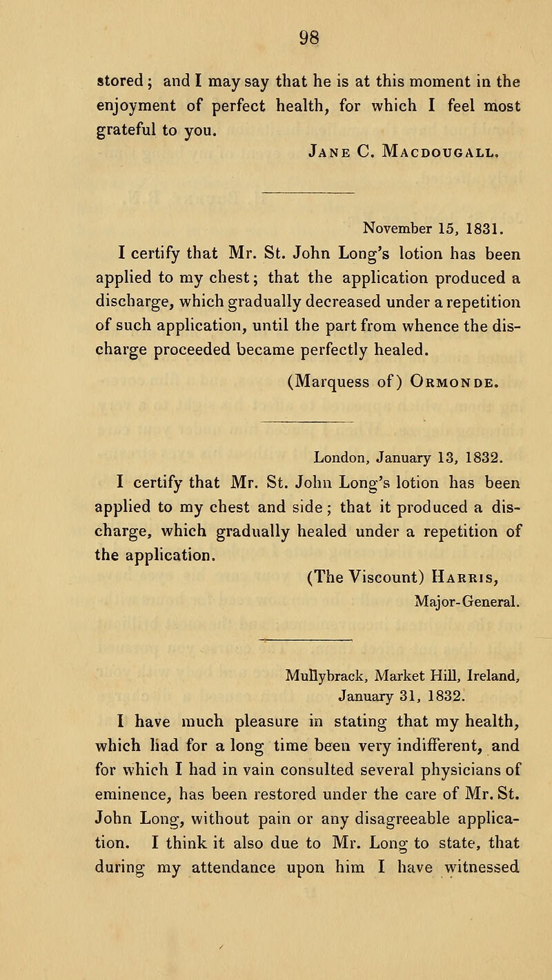 stored ; and I may say that he is at this moment in the enjoyment of perfect health, for which I feel most grateful to you. Jane C. Macdougall. November 15, 1831. I certify that Mr. St. John Long's lotion has been applied to my chest; that the application produced a discharge, which gradually decreased under a repetition of such application, until the part from whence the dis- charge proceeded became perfectly healed. (Marquess of) Ormonde. London, January 13, 1832. I certify that Mr. St. John Long's lotion has been applied to my chest and side; that it produced a dis- charge, which gradually healed under a repetition of the application. (The Viscount) Harris, Major-General. Mullybrack, Market Hill, Ireland, January 31, 1832: I have much pleasure in stating that my health, which had for a long time been very indifferent, and for which I had in vain consulted several physicians of eminence, has been restored under the care of Mr. St. John Long, without pain or any disagreeable applica- tion. I think it also due to Mr. Long to state, that during my attendance upon him I have witnessed