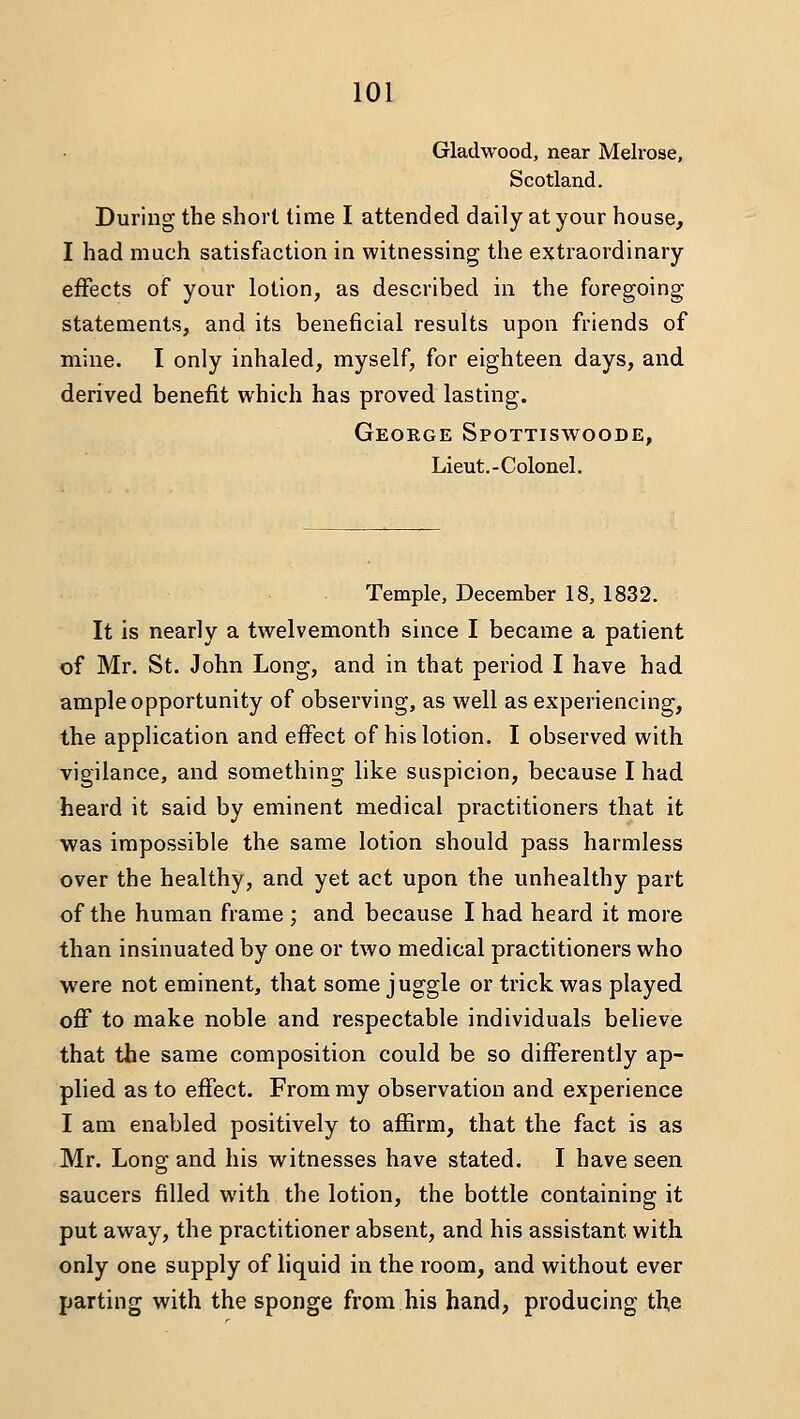Gladwood, near Melrose, Scotland. During the short time I attended daily at your house, I had much satisfaction in witnessing the extraordinary effects of your lotion, as described in the foregoing statements, and its beneficial results upon friends of mine. I only inhaled, myself, for eighteen days, and derived benefit which has proved lasting. Geokge Spottiswoode, Lieut.-Colonel. Temple, December 18, 1832. It is nearly a twelvemonth since I became a patient of Mr. St. John Long, and in that period I have had ample opportunity of observing, as well as experiencing, the application and effect of his lotion. I observed with vigilance, and something like suspicion, because I had heard it said by eminent medical practitioners that it was impossible the same lotion should pass harmless over the healthy, and yet act upon the unhealthy part of the human frame ; and because I had heard it more than insinuated by one or two medical practitioners who were not eminent, that some juggle or trick was played off to make noble and respectable individuals believe that the same composition could be so differently ap- plied as to effect. From my observation and experience I am enabled positively to affirm, that the fact is as Mr. Long and his witnesses have stated. I have seen saucers filled with the lotion, the bottle containing it put away, the practitioner absent, and his assistant with only one supply of liquid in the room, and without ever parting with the sponge from his hand, producing th.e