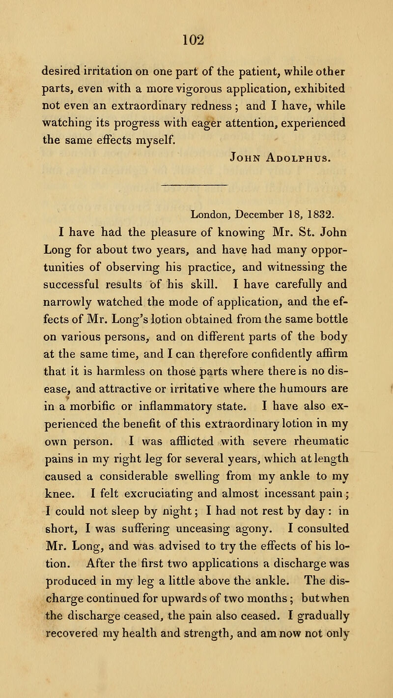 desired irritation on one part of the patient, while other parts, even with a more vigorous application, exhibited not even an extraordinary redness; and I have, while watching its progress with eager attention, experienced the same effects myself. John Adolphus. London, December 18, 1832. I have had the pleasure of knowing Mr. St. John Long for about two years, and have had many oppor- tunities of observing his practice, and witnessing the successful results of his skill. I have carefully and narrowly watched the mode of application, and the ef- fects of Mr. Long's lotion obtained from the same bottle on various persons, and on different parts of the body at the same time, and I can therefore confidently affirm that it is harmless on those parts w^here there is no dis- ease, and attractive or irritative where the humours are in a morbific or inflammatory state. I have also ex- perienced the benefit of this extraordinary lotion in my own person. I was afflicted with severe rheumatic pains in my right leg for several years, which at length caused a considerable swelling from my ankle to my knee. I felt excruciating and almost incessant pain; I could not sleep by night; I had not rest by day : in short, I was suffering unceasing agony. I consulted Mr. Long, and was advised to try the effects of his lo- tion. After the first two applications a discharge was produced in my leg a little above the ankle. The dis- charge continued for upwards of two months; but when the discharge ceased, the pain also ceased. I gradually recovered my health and strength, and am now not only