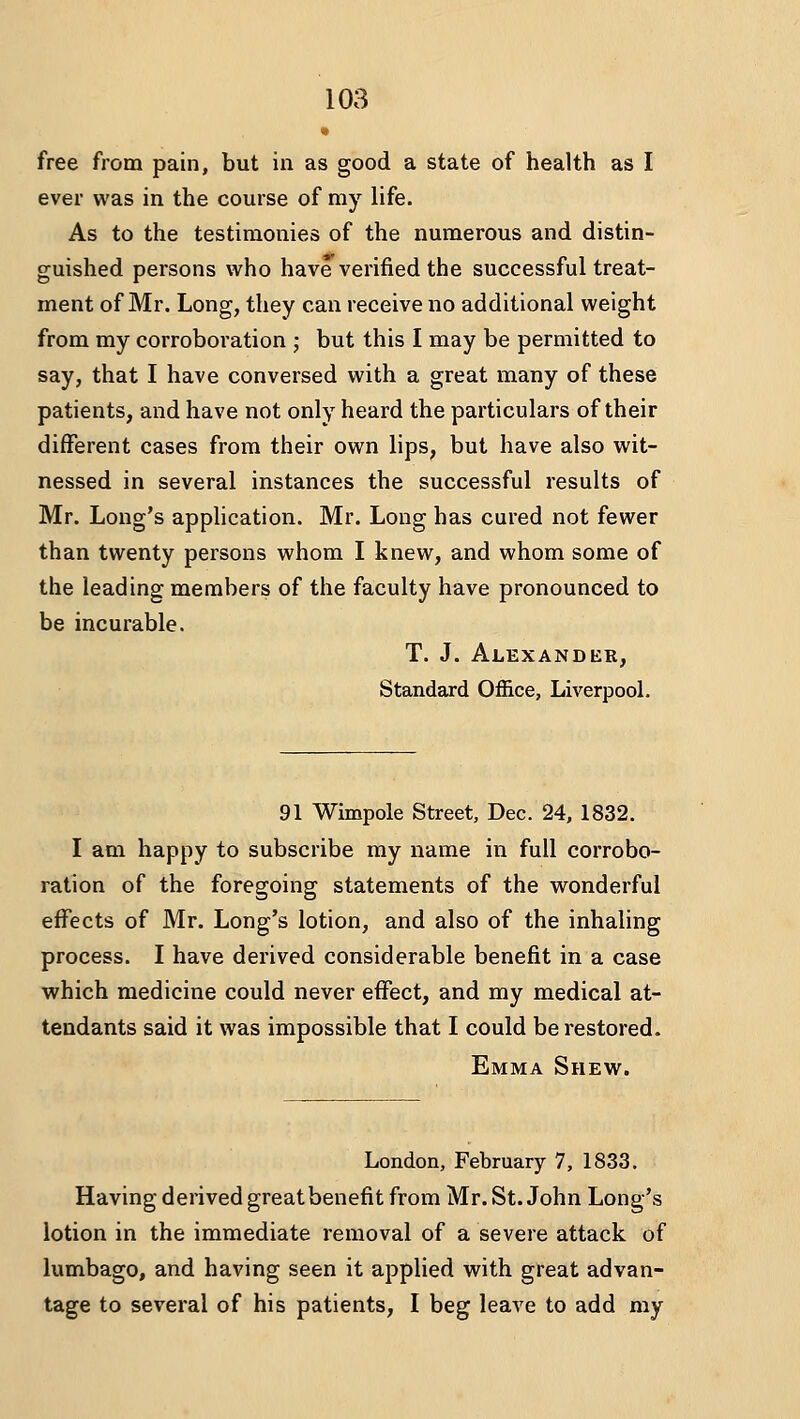 free from pain, but in as good a state of health as I ever was in the course of my life. As to the testimonies of the numerous and distin- guished persons who have verified the successful treat- ment of Mr. Long, they can receive no additional weight from my corroboration ; but this I may be permitted to say, that I have conversed with a great many of these patients, and have not only heard the particulars of their different cases from their own lips, but have also wit- nessed in several instances the successful results of Mr. Long's application. Mr. Long has cured not fewer than twenty persons whom I knew, and whom some of the leading members of the faculty have pronounced to be incurable. T. J. Alexander, Standard Office, Liverpool. 91 Wimpole Street, Dec. 24, 1832. I am happy to subscribe my name in full corrobo- ration of the foregoing statements of the wonderful effects of Mr. Long's lotion, and also of the inhaling process. I have derived considerable benefit in a case which medicine could never effect, and my medical at- tendants said it was impossible that I could be restored. Emma Shew. London, February 7, 1833. Having derived greatbenefit from Mr. St. John Long's lotion in the immediate removal of a severe attack of lumbago, and having seen it applied with great advan- tage to several of his patients, I beg leave to add my