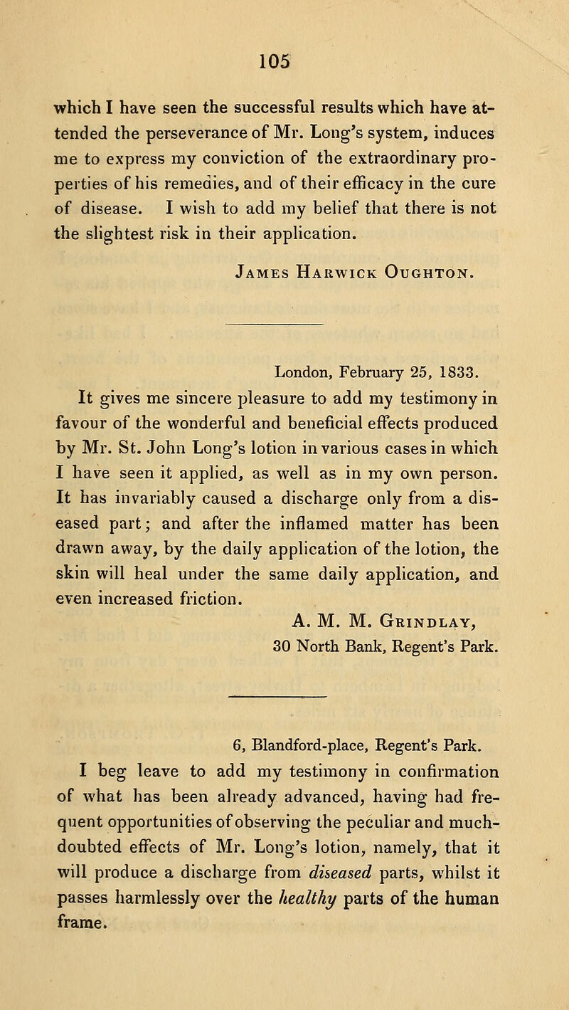which I have seen the successful results which have at- tended the perseverance of Mr. Long's system, induces me to express my conviction of the extraordinary pro- perties of his remedies, and of their efficacy in the cure of disease. I wish to add my belief that there is not the sHghtest risk in their application. James Harwick Oughton. London, February 25, 1833. It gives me sincere pleasure to add my testimony in favour of the wonderful and beneficial effects produced by Mr. St. John Long's lotion in various cases in which I have seen it applied, as well as in my own person. It has invariably caused a discharge only from a dis- eased part; and after the inflamed matter has been drawn away, by the daily application of the lotion, the skin will heal under the same daily application, and even increased friction. A. M. M. Grindlay, 30 North Bank, Regent's Park. 6, Blandford-place, Regent's Park. I beg leave to add my testimony in confirmation of what has been already advanced, having had fre- quent opportunities of observing the peculiar and much- doubted effects of Mr. Long's lotion, namely, that it will produce a discharge from diseased parts, whilst it passes harmlessly over the healthy parts of the human frame.