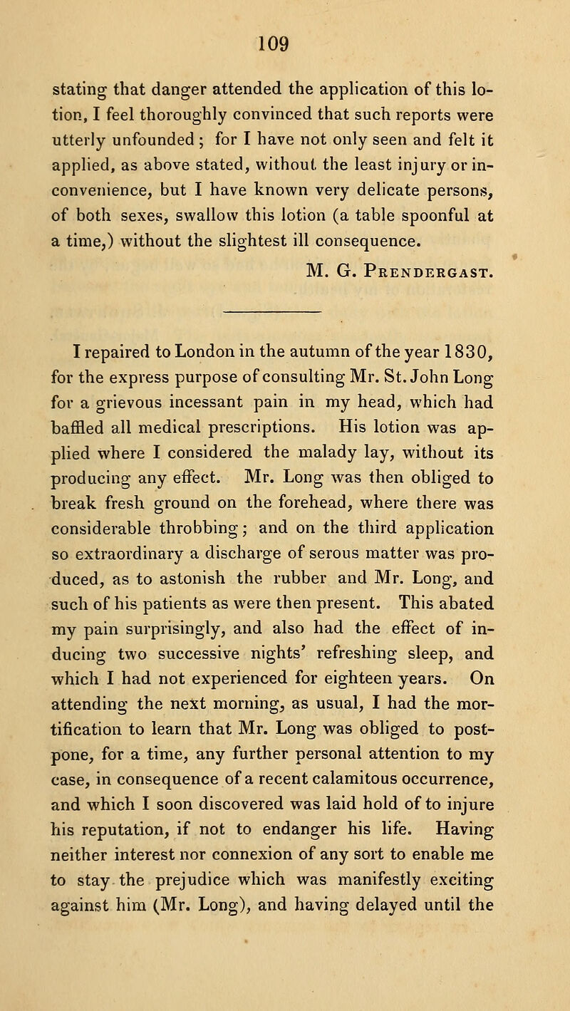 stating that danger attended the application of this lo- tion, I feel thoroughly convinced that such reports were utterly unfounded ; for I have not only seen and felt it applied, as above stated, without the least injury or in- convenience, but I have known very delicate persons, of both sexes, swallow this lotion (a table spoonful at a time,) without the slightest ill consequence. M. G. Prendergast. I repaired to London in the autumn of the year 1830, for the express purpose of consulting Mr. St. John Long for a grievous incessant pain in my head, which had baffled all medical prescriptions. His lotion was ap- plied where I considered the malady lay, without its producing any effect. Mr. Long was then obliged to break fresh ground on the forehead, where there was considerable throbbing; and on the third application so extraordinary a discharge of serous matter was pro- duced, as to astonish the rubber and Mr. Long, and such of his patients as were then present. This abated my pain surprisingly, and also had the effect of in- ducing two successive nights' refreshing sleep, and which I had not experienced for eighteen years. On attending the next morning, as usual, I had the mor- tification to learn that Mr. Long was obliged to post- pone, for a time, any further personal attention to my case, in consequence of a recent calamitous occurrence, and which I soon discovered was laid hold of to injure his reputation, if not to endanger his life. Having neither interest nor connexion of any sort to enable me to stay the prejudice which was manifestly exciting against him (Mr. Long), and having delayed until the