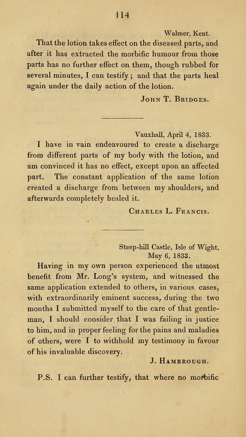 Walmer, Kent. That the lotion takes effect on the diseased parts, and after it has extracted the morbific humour from those parts has no further effect on them, though rubbed for several minutes, I can testify; and that the parts heal again under the daily action of the lotion. John T. Bridges. Vauxhall, April 4, 1833. I have in vain endeavoured to create a discharge from different parts of my body with the lotion, and am convinced it has no effect, except upon an affected part. The constant application of the same lotion created a discharge from between my shoulders, and afterwards completely healed it. Charles L. Francis. Steep-hill Castle, Isle of Wight, May 6, 1833. Having in my own person experienced the utmost benefit from Mr. Long's system, and witnessed the same application extended to others, in various cases, with extraordinarily eminent success, during the two months I submitted myself to the care of that gentle- man, I should consider that I was failing in justice to him, and in proper feeling for the pains and maladies of others, were I to withhold my testimony in favour of his invaluable discovery. J. Hambrough. P.S. I can further testify, that where no mofbific
