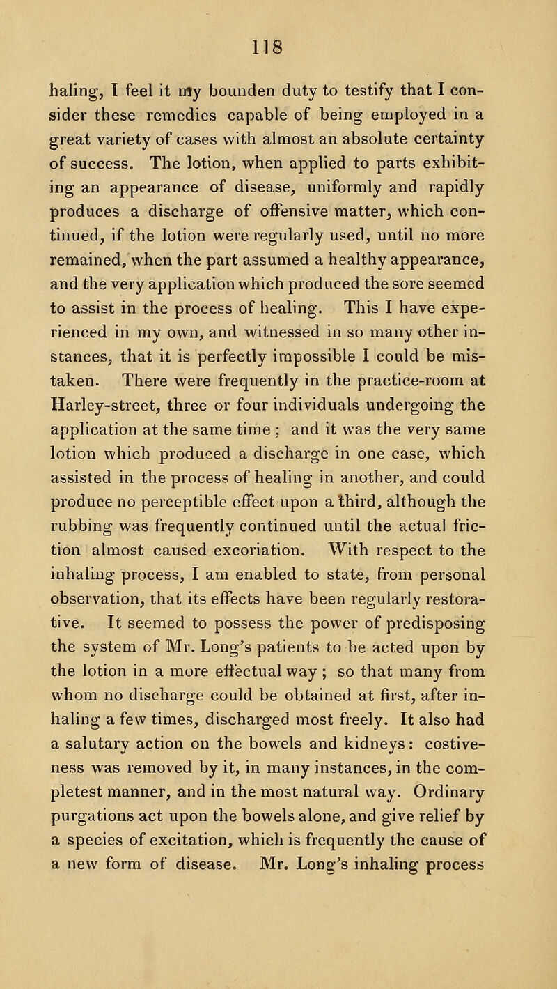 haling, I feel it My bounden duty to testify that I con- sider these remedies capable of being employed in a great variety of cases with almost an absolute certainty of success. The lotion, when applied to parts exhibit- ing an appearance of disease, uniformly and rapidly produces a discharge of offensive matter^ which con- tinued, if the lotion were regularly used, until no more remained, when the part assumed a healthy appearance, and the very application which produced the sore seemed to assist in the process of healing. This I have expe- rienced in my own, and witnessed in so many other in- stances, that it is perfectly impossible I could be mis- taken. There were frequently in the practice-room at Harley-street, three or four individuals undergoing the application at the same time ; and it was the very same lotion which produced a discharge in one case, which assisted in the process of healing in another, and could produce no perceptible effect upon a third, although the rubbing was frequently continued until the actual fric- tion almost caused excoriation. With respect to the inhaling process, I am enabled to state, from personal observation, that its effects have been regularly restora- tive. It seemed to possess the power of predisposing the system of Mr. Long's patients to be acted upon by the lotion in a more effectual way ; so that many from whom no discharge could be obtained at first, after in- haling a few times, discharged most freely. It also had a salutary action on the bowels and kidneys: costive- ness was removed by it, in many instances, in the com- pletest manner, and in the most natural way. Ordinary purgations act upon the bowels alone, and give relief by a species of excitation, which is frequently the cause of a new form of disease. Mr. Long's inhaling process