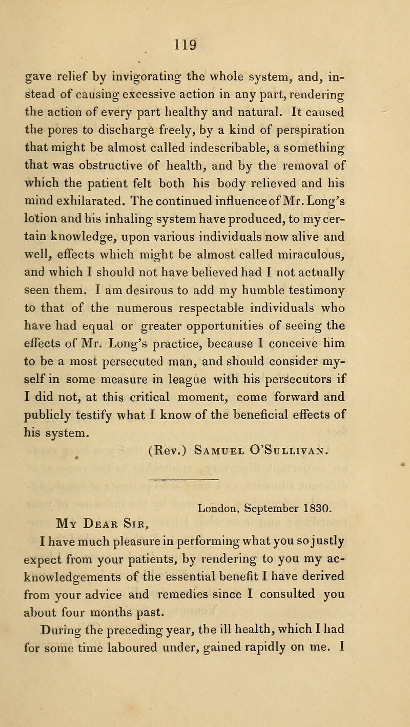 gave relief by invigorating the whole system, and, in- stead of causing excessive action in any part, rendering the action of every part healthy and natural. It caused the pores to discharge freely, by a kind of perspiration that might be almost called indescribable, a something that was obstructive of health, and by the removal of which the patient felt both his body relieved and his mind exhilarated. The continued influenceof Mr. Long's lotion and his inhaling system have produced, to my cer- tain knowledge, upon various individuals now alive and well, effects which might be almost called miraculous, and which I should not have believed had I not actually seen them. I am desirous to add my humble testimony to that of the numerous respectable individuals who have had equal or greater opportunities of seeing the effects of Mr. Long's practice, because I conceive him to be a most persecuted man, and should consider my- self in some measure in league with his persecutors if I did not, at this critical moment, come forward and pubhcly testify what I know of the beneficial effects of his system. (Rev.) Samuel O'Sullivan. London, September 1830. My Dear Sir, I have much pleasure in performing what you so justly expect from your patients, by rendering to you my ac- knowledgements of the essential benefit I have derived from your advice and remedies since I consulted you about four months past. During the preceding year, the ill health, which I had for some time laboured under, gained rapidly on me. I