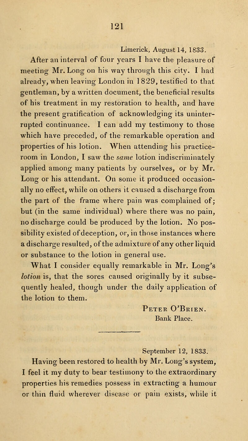 Limerick, August 14, 1833, After an interval of four years I have the pleasure of meeting Mr. Long on his way through this city. I had already, when leaving London in 1 829, testified to that gentleman, by a written document, the beneficial results of his treatment in my restoration to health, and have the present gratification of acknowledging its uninter- rupted continuance. I can add ray testimony to those which have preceded, of the remarkable operation and properties of his lotion. When attending his practice- room in London, I saw the same lotion indiscriminately applied among many patients by ourselves, or by Mr. Long or his attendant. On some it produced occasion- ally no effect, while on others it caused a discharge from the part of the frame where pain was complained of ; but (in the same individual) where there was no pain, no discharge could be produced by the lotion. No pos- sibility existed of deception, or, in those instances where a discharge resulted, of the admixture of any other liquid or substance to the lotion in general use. What I consider equally remarkable in Mr. Long's lotion is, that the sores caused originally by it subse- quently healed, though under the daily application of the lotion to them. Peter O'Brien. Bank Place. September 12, 1833. Having been restored to health by Mr. Long's system, I feel it my duty to bear testimony to the extraordinary properties his remedies possess in extracting a humour or thin fluid wherever disease or pain exists, while it
