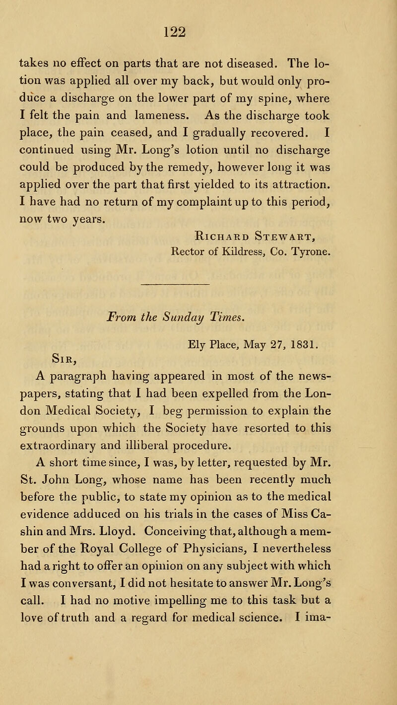 takes no effect on parts that are not diseased. The lo- tion was applied all over my back, but would only pro- duce a discharge on the lower part of my spine, where I felt the pain and lameness. As the discharge took place, the pain ceased, and I gradually recovered. I continued using Mr. Long's lotion until no discharge could be produced by the remedy, however long it was applied over the part that first yielded to its attraction. I have had no return of my complaint up to this period, now two years. RicHAKD Stewart, Rector of Kildress, Co. Tyrone. From the Sunday Times. Ely Place, May 27, 1831. Sir, A paragraph having appeared in most of the news- papers, stating that I had been expelled from the Lon- don Medical Society, I beg permission to explain the grounds upon which the Society have resorted to this extraordinary and illiberal procedure. A short time since, I was, by letter, requested by Mr. St. John Long, whose name has been recently much before the public, to state my opinion as to the medical evidence adduced on his trials in the cases of Miss Ca- shin and Mrs. Lloyd. Conceiving that, although a mem- ber of the Royal College of Physicians, I nevertheless had a right to offer an opinion on any subject with which I was conversant, I did not hesitate to answer Mr. Long's call. I had no motive impelling me to this task but a love of truth and a regard for medical science. I ima-