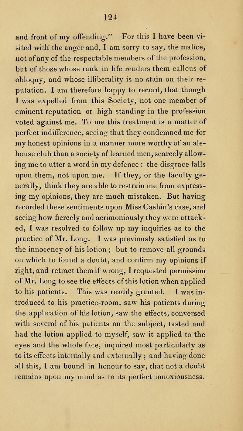 and front of my offending. For this I have been vi- sited witK the anger and, I am sorry to say, the malice, not of any of the respectable members of the profession, but of those whose rank in life renders them callous of obloquy, and whose illiberality is no stain on their re- putation. I am therefore happy to record, that though I was expelled from this Society, not one member of eminent reputation or high standing in the profession voted against me. To me this treatment is a matter of perfect indifference, seeing that they condemned me for my honest opinions in a manner more worthy of an ale- house club than a society of learned men, scarcely allow- ing me to utter a word in my defence : the disgrace falls upon them, not upon me. If they, or the faculty ge- nerally, think they are able to restrain me from express- ing my opinions, they are much mistaken. But having recorded these sentiments upon Miss Cashin's case, and seeing how fiercely and acrimoniously they were attack- ed, I was resolved to follow up my inquiries as to the practice of Mr. Long. 1 was previously satisfied as to the innocency of his lotion ; but to remove all grounds on which to found a doubt, and confirm my opinions if I'ight, and retract them if wrong, I requested permission of Mr. Long to see the effects of this lotion when applied to his patients. This was readily granted. I was in- troduced to his practice-room, saw his patients during the application of his lotion, saw the effects, conversed with several of his patients on the subject, tasted and had the lotion applied to myself, saw it applied to the eyes and the whole face, inquired most particularly as to its effects internally and externally ; and having done all this, I am bound in honour to say, that not a doubt remains upon my mind as to its perfect innoxiousness.