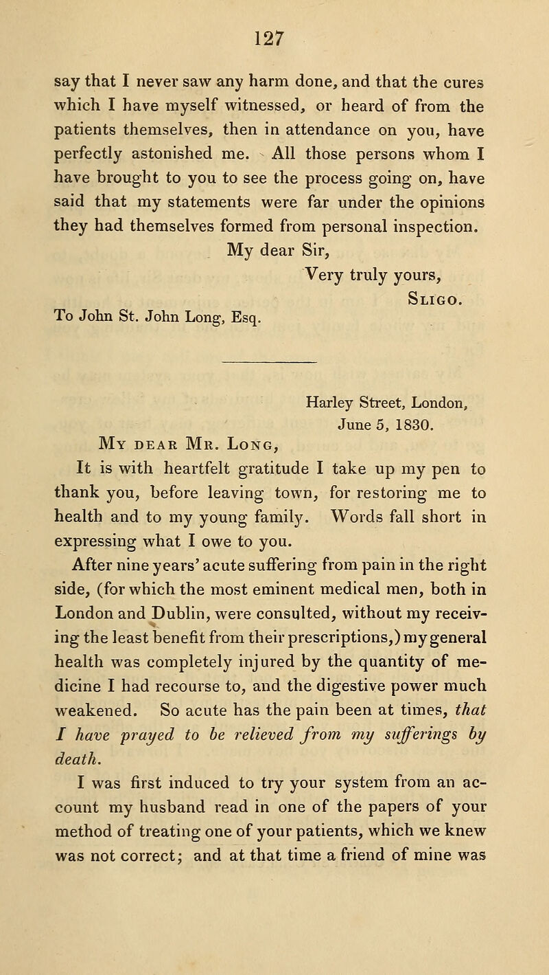 say that I never saw any harm done, and that the cures which I have myself witnessed, or heard of from the patients themselves, then in attendance on you, have perfectly astonished me. All those persons whom I have brought to you to see the process going on, have said that my statements were far under the opinions they had themselves formed from personal inspection. My dear Sir, Very truly yours, To John St. John Long, Esq. Sligo. Harley Street, London, June 5, 1830. My dear Mr. Long, It is with heartfelt gratitude I take up my pen to thank you, before leaving town, for restoring me to health and to my young family. Words fall short in expressing what I owe to you. After nine years' acute suffering from pain in the right side, (for which the most eminent medical men, both in London and Dublin, were consulted, without my receiv- ing the least benefit from their prescriptions,) my general health was completely injured by the quantity of me- dicine I had recourse to, and the digestive power much weakened. So acute has the pain been at times, that I have prayed to be relieved from my sufferings by death. I was first induced to try your system from an ac- count my husband read in one of the papers of your method of treating one of your patients, which we knew was not correct; and at that time a friend of mine was