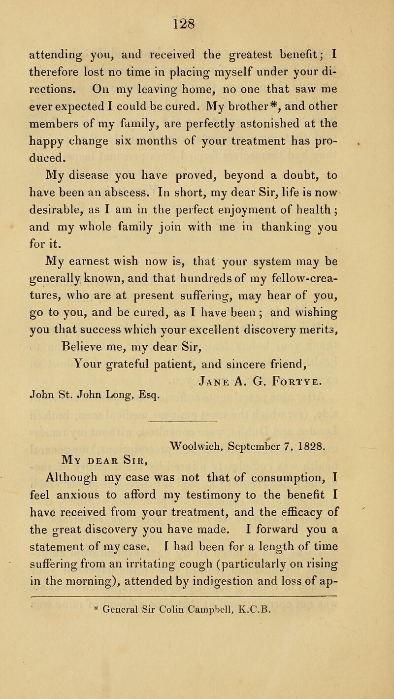 attending you, and received the greatest benefit; I therefore lost no time in placing myself under your di- rections. On my leaving home, no one that saw me ever expected I could be cured. My brother*, and other members of my family, are perfectly astonished at the happy change six months of your treatment has pro- duced. My disease you have proved, beyond a doubt, to have been an abscess. In short, my dear Sir, life is now desirable, as I am in the perfect enjoyment of health; and my whole family join with me in thanking you for it. My earnest wish now is, that your system may be generally known, and that hundreds of my fellow-crea- tures, who are at present suffering, may hear of you, go to you, and be cured, as I have been ; and wishing you that success which your excellent discovery merits. Believe me, my dear Sir, Your grateful patient, and sincere friend, Jane A. G. Fortye. John St. John Long, Esq. Woolv^'ich, September 7, 1828. My dear Sir, Although my case was not that of consumption, I feel anxious to afford my testimony to the benefit I have received from your treatment, and the efficacy of the great discovery you have made. I forward you a statement of my case. I had been for a length of time suffering from an irritating cough (particularly on rising in the morning), attended by indigestion and loss of ap- * General Sir Colin Campbell, K.C.B.