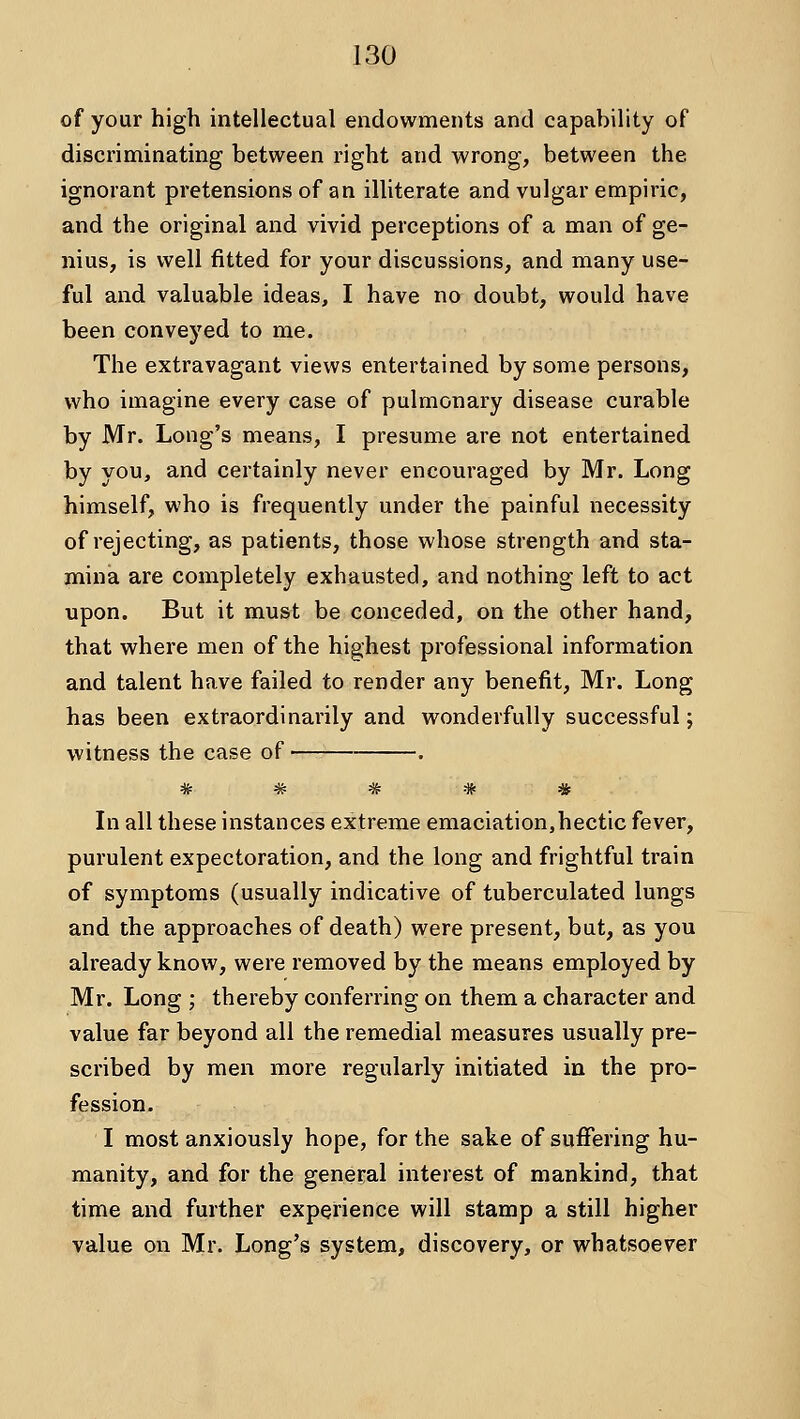 of your high intellectual endowments and capability of discriminating between right and wrong, between the ignorant pretensions of an illiterate and vulgar empiric, and the original and vivid perceptions of a man of ge- nius, is well fitted for your discussions, and many use- ful and valuable ideas, I have no doubt, would have been conveyed to me. The extravagant views entertained by some persons, who imagine every case of pulmonary disease curable by Mr. Long's means, I presume are not entertained by you, and certainly never encouraged by Mr. Long himself, who is frequently under the painful necessity of rejecting, as patients, those whose strength and sta- mina are completely exhausted, and nothing left to act upon. But it must be conceded, on the other hand, that where men of the highest professional information and talent have failed to render any benefit, Mr. Long has been extraordinarily and wonderfully successful; witness the case of . Tr ^ TT *ff W In all these instances extreme emaciation,hectic fever, purulent expectoration, and the long and frightful train of symptoms (usually indicative of tuberculated lungs and the approaches of death) were present, but, as you already know, were removed by the means employed by Mr. Long ; thereby conferring on them a character and value far beyond all the remedial measures usually pre- scribed by men more regularly initiated in the pro- fession. I most anxiously hope, for the sake of suffering hu- manity, and for the general interest of mankind, that time and further experience will stamp a still higher value on Mr. Long's system, discovery, or whatsoever