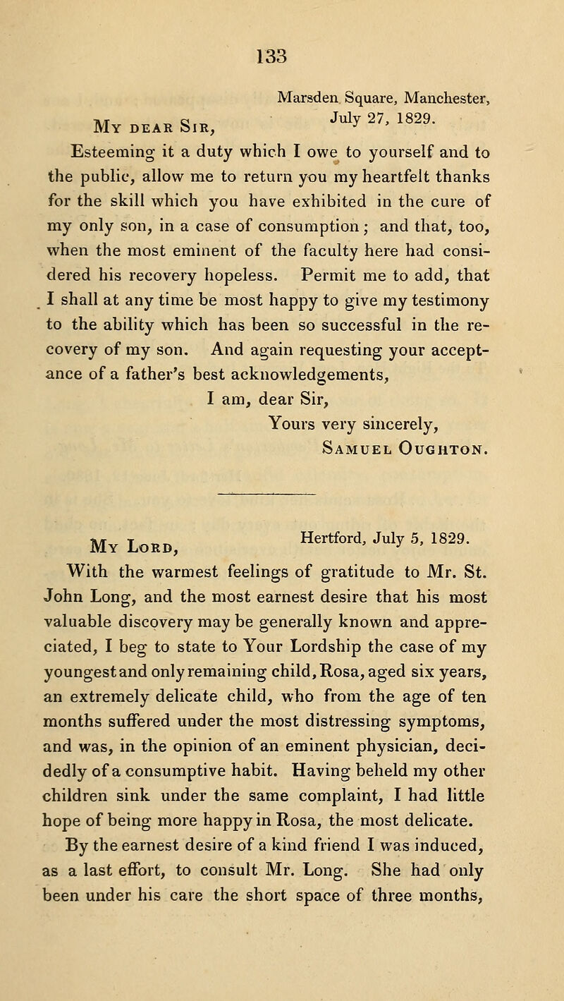Marsden. Square, Manchester, My DEAR Sir, July 27, 1829. Esteeming it a duty which I owe to yourself and to the public, allow me to return you my heartfelt thanks for the skill which you have exhibited in the cure of my only son, in a case of consumption; and that, too, when the most eminent of the faculty here had consi- dered his recovery hopeless. Permit me to add, that I shall at any time be most happy to give my testimony to the ability which has been so successful in the re- covery of my son. And again requesting your accept- ance of a father's best acknowledgements, I am, dear Sir, Yours very sincerely, Samuel Oughton. My Lord, Hertford, July 5, 1829. With the warmest feelings of gratitude to Mr. St. John Long, and the most earnest desire that his most valuable discovery may be generally known and appre- ciated, I beg to state to Your Lordship the case of my youngest and only remaining child, Rosa, aged six years, an extremely delicate child, who from the age of ten months suffered under the most distressing symptoms, and was, in the opinion of an eminent physician, deci- dedly of a consumptive habit. Having beheld my other children sink under the same complaint, I had little hope of being more happy in Rosa, the most delicate. By the earnest desire of a kind friend I was induced, as a last effort, to consult Mr. Long. She had only been under his care the short space of three months,
