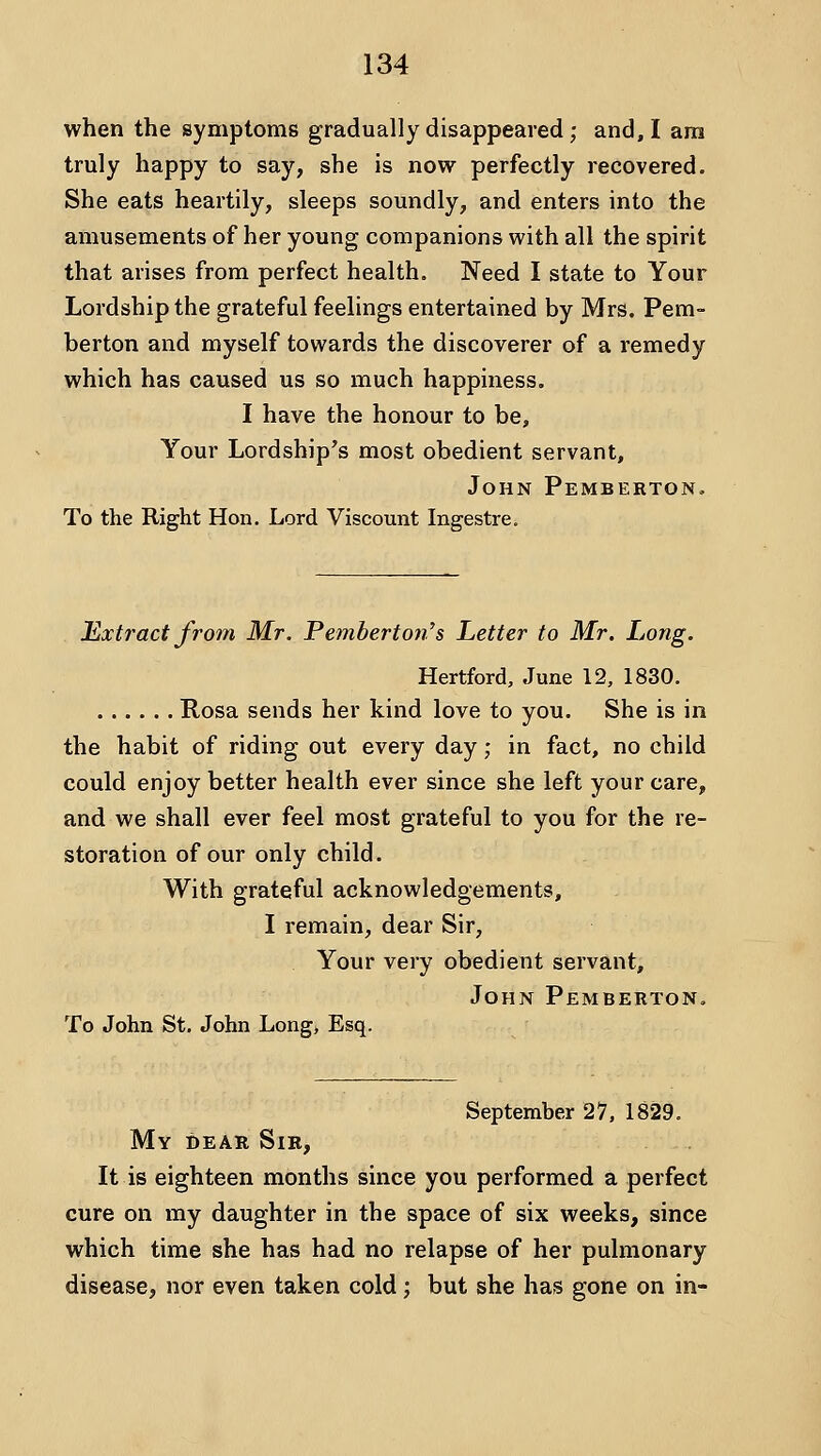 when the symptoms gradually disappeared ; and, I am truly happy to say, she is now perfectly recovered. She eats heartily, sleeps soundly, and enters into the amusements of her young companions with all the spirit that arises from perfect health. Need I state to Your Lordship the grateful feelings entertained by Mrs. Pem- berton and myself towards the discoverer of a remedy which has caused us so much happiness. I have the honour to be. Your Lordship's most obedient servant, John Pemberton. To the Right Hon. Lord Viscount Ingestre. Extract from Mr. Pemberton's Letter to Mr. Long. Hertford, June 12, 1830. Rosa sends her kind love to you. She is in the habit of riding out every day; in fact, no child could enjoy better health ever since she left your care, and we shall ever feel most grateful to you for the re- storation of our only child. With grateful acknowledgements, I remain, dear Sir, Your very obedient servant, John Pemberton, To John St, John Long, Esq. September 27, 1829. My dear Sib, It is eighteen months since you performed a perfect cure on my daughter in the space of six weeks, since which time she has had no relapse of her pulmonary disease, nor even taken cold; but she has gone on in-