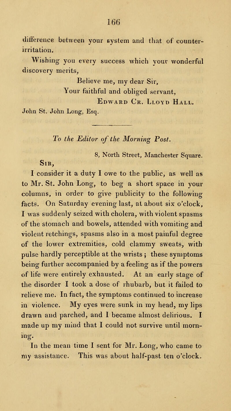 difference between your system and that of counter- irritation. Wishing you every success which youv wonderful discovery merits, BeHeve me, my dear Sir, Your faithful and obliged servant, Edward Cr. Lloyd Hall. John St. John Long, Esq. To the Editor of the Morning Post. 8, North Street, Manchester Square. Sir, I consider it a duty I owe to the public, as well as to Mr. St. John Long, to beg a short space in your columns, in order to give publicity to the following facts. On Saturday evening last, at about six o'clock, I was suddenly seized with cholera, with violent spasms of the stomach and bowels, attended with vomiting and violent retchings, spasms also in a most painful degree of the lower extremities, cold clammy sweats, with pulse hardly perceptible at the wrists ; these symptoms being further accompanied by a feeling as if the powers of life were entirely exhausted. At an early stage of the disorder I took a dose of rhubarb, but it failed to relieve me. In fact, the symptoms continued to increase in violence. My eyes were sunk in my head, my lips drawn and parched, and I became almost delirious. I made up my mind that I could not survive until morn- ino^. In the mean time I sent for Mr. Long, who came to my assistance. This was about half-past ten o'clock.