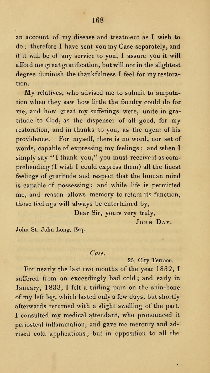 an account of my disease and treatment as I wish to do ; therefore I have sent you my Case separately, and if it will be of any service to you, I assure you it will aflfbrd me great gratification, but will not in the slightest degree diminish the thankfulness I feel for my restora- tion. My relatives, who advised me to submit to amputa- tion when they saw how little the faculty could do for me, and how great my sufferings were, unite in gra- titude to God, as the dispenser of all good, for my restoration, and in thanks to you, as the agent of his providence. For myself, there is no word, nor set of words, capable of expressing my feelings ; and when I simply say I thank you, you must receive it as com- prehending (I wish I could express them) all the finest feelings of gratitude and respect that the human mind is capable of possessing; and while life is permitted me, and reason allows memory to retain its function, those feelings will always be entertained by. Dear Sir, yours very truly, John Day. John St. John Long, Esq. Case. 25, City Terrace. For nearly the last two months of the year 1832, I suffered from an exceedingly bad cold ; and early in January, 1833, I felt a trifling pain on the shin-bone of my left leg, which lasted only a few days, but shortly afterwards returned with a slight swelling of the part. I consulted my medical attendant, who pronounced it periosteal inflammation, and gave me mercury and ad- vised cold applications; but in opposition to all the