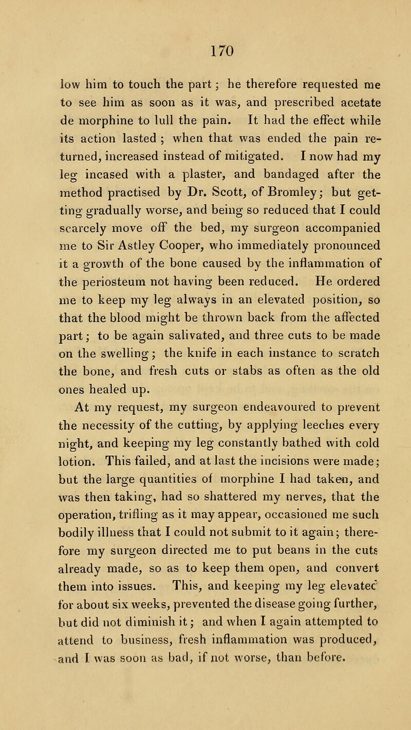 low him to touch the part; he therefore requested me to see him as soon as it was, and prescribed acetate de morphine to lull the pain. It had the effect while its action lasted ; when that was ended the pain re- turned, increased instead of mitigated. I now had my leg incased with a plaster, and bandaged after the method practised by Dr. Scott, of Bromley; but get- ting gradually worse, and being so reduced that I could scarcely move off the bed, my surgeon accompanied me to Sir Astley Cooper, who immediately pronounced it a growth of the bone caused by the inflammation of the periosteum not having been reduced. He ordered me to keep my leg always in an elevated position, so that the blood might be thrown back from the affected part; to be again salivated, and three cuts to be made on the swelling; the knife in each instance to scratch the bone, and fresh cuts or stabs as often as the old ones healed up. At my request, my surgeon endeavoured to prevent the necessity of the cutting, by applying leeches every night, and keeping my leg constantly bathed with cold lotion. This failed, and at last the incisions were made; but the large quantities of morphine I had takeii, and was then taking, had so shattered my nerves, that the operation, trifling as it may appear, occasioned me such bodily illness that I could not submit to it again; there- fore my surgeon directed me to put beans in the cuts already made, so as to keep them open, and convert them into issues. This, and keeping my leg elevatec for about six weeks, prevented the disease going further, but did not diminish it; and when I again attempted to attend to business, fresh inflammation was produced, and I was soon as bad, if not worse, than before.