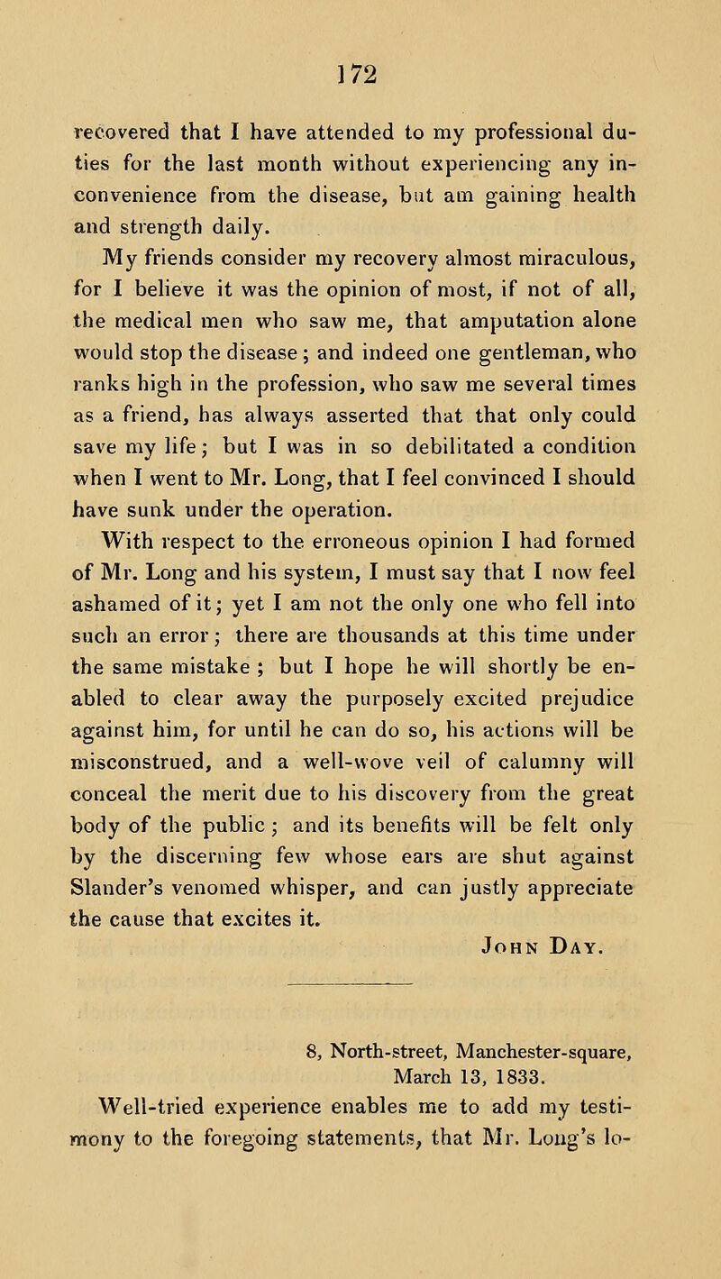 recovered that I have attended to my professional du- ties for the last month without experiencing any in- convenience from the disease, but am gaining health and strength daily. My friends consider my recovery almost miraculous, for I beheve it was the opinion of most, if not of all, the medical men who saw me, that amputation alone would stop the disease ; and indeed one gentleman, who ranks high in the profession, who saw me several times as a friend, has always asserted that that only could save my life; but I was in so debilitated a condition when I went to Mr. Long, that I feel convinced I should have sunk under the operation. With respect to the erroneous opinion I had formed of Mr. Long and his system, I must say that I now feel ashamed of it; yet I am not the only one who fell into such an error; there are thousands at this time under the same mistake ; but I hope he will shortly be en- abled to clear away the purposely excited prejudice against him, for until he can do so, his actions will be misconstrued, and a well-wove veil of calumny will conceal the merit due to his discovery from the great body of the public ; and its benefits will be felt only by the discerning few whose ears are shut against Slander's venomed whisper, and can justly appreciate the cause that excites it. John Day. 8, North-street, Manchester-square, March 13, 1833. Well-tried experience enables me to add my testi- mony to the foregoing statements, that Mr. Long's lo-