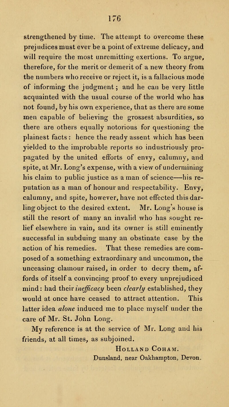 istrengthened by time. The attempt to overcome these prejudices must ever be a point of extreme delicacy, and will require the most unremitting exertions. To argue, therefore, for the merit or demerit of a new theory from the numbers who receive or reject it, is a fallacious mode of informing the judgment; and he can be very little acquainted with the usual course of the world who has not found, by his own experience, that as there are some men capable of believing the grossest absurdities, so there are others equally notorious for questioning the plainest facts : hence the ready assent which has been yielded to the improbable reports so industriously pro- pagated by the united efforts of envy, calumny, and spite, at Mr. Long's expense, with a view of undermining his claim to public justice as a man of science—his re- putation as a man of honour and respectability. Envy, calumny, and spite, however, have not effected this dar- ling object to the desired extent. Mr. Long's house is still the resort of many an invalid who has sought re- lief elsewhere in vain, and its owner is still eminently successful in subduing many an obstinate case by the action of his remedies. That these remedies are com- posed of a something extraordinary and uncommon, the unceasing clamour raised, in order to decry them, af- fords of itself a convincing proof to every unprejudiced mind: had theirinefficact/ been clearly established, they would at once have ceased to attract attention. This latter idea alone induced me to place myself under the care of Mr. St. John Long. My reference is at the service of Mr. Long and his friends, at all times, as subjoined. Holland Coham. Dunsland, near Oakhampton, Devon.