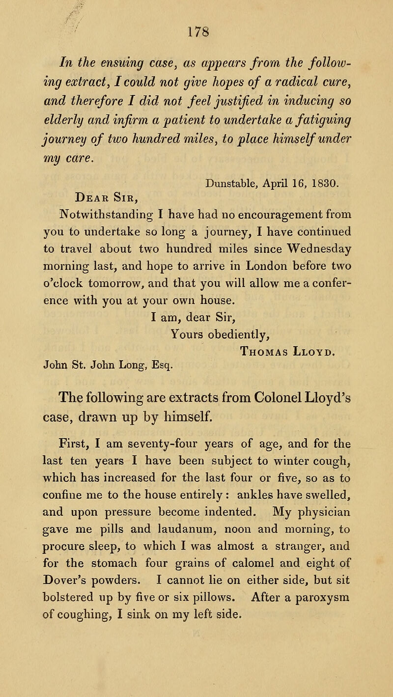 In the ensuing case, as appears from the follow- ing extract, I could not give hopes of a radical cure, and therefore I did not feel justified in inducing so elderly and infirm a patient to undertake a fatiguing journey of two hundred miles, to place himself under my care. Dunstable, April 16, 1830. Dear Sir, Notwithstanding I have had no encouragement from you to undertake so long a journey, I have continued to travel about two hundred miles since Wednesday morning last, and hope to arrive in London before two o'clock tomorrow, and that you will allow me a confer- ence with you at your own house. I am, dear Sir, Yours obediently, Thomas Lloyd. John St. John Long, Esq. The following are extracts from Colonel Lloyd's case, drawn up by himself. First, I am seventy-four years of age, and for the last ten years I have been subject to winter cough, which has increased for the last four or five, so as to confine me to the house entirely: ankles have swelled, and upon pressure become indented. My physician gave me pills and laudanum, noon and morning, to procure sleep, to which I was almost a stranger, and for the stomach four grains of calomel and eight of Dover's powders. I cannot lie on either side, but sit bolstered up by five or six pillows. After a paroxysm of coughing, I sink on my left side.