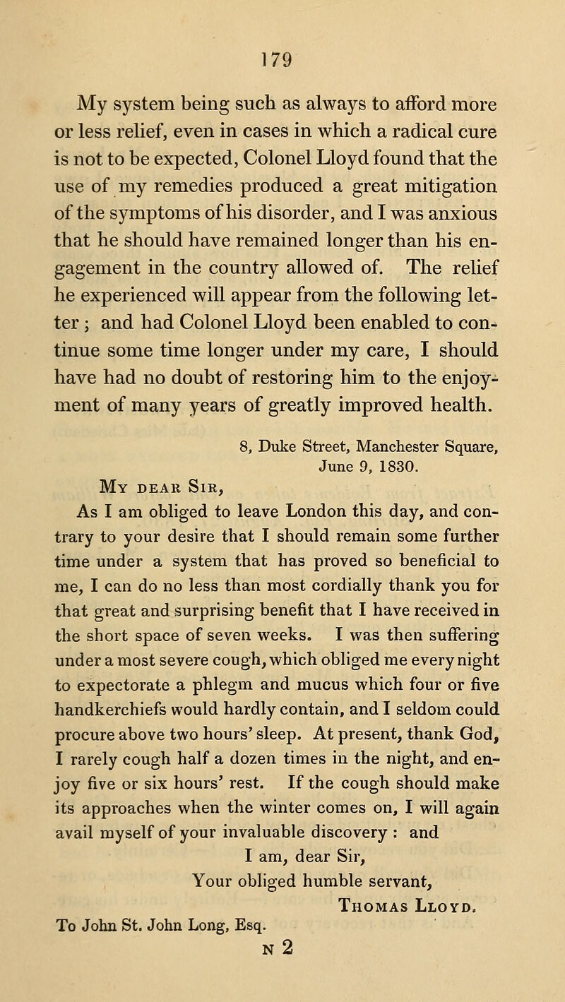 My system being such as always to afford more or less relief, even in cases in which a radical cure is not to be expected, Colonel Lloyd found that the use of my remedies produced a great mitigation of the symptoms of his disorder, and I was anxious that he should have remained longer than his en- gagement in the country allowed of. The relief he experienced will appear from the following let- ter ; and had Colonel Lloyd been enabled to con- tinue some time longer under my care, I should have had no doubt of restoring him to the enjoy- ment of many years of greatly improved health. 8, Duke Street, Manchester Square, June 9, 1830. My dear Sir, As I am obliged to leave London this day, and con- trary to your desire that I should remain some further time under a system that has proved so beneficial to me, I can do no less than most cordially thank you for that great and surprising benefit that I have received in the short space of seven weeks. I was then suffering under a most severe cough, which obliged me every night to expectorate a phlegm and mucus which four or five handkerchiefs would hardly contain, and I seldom could procure above two hours' sleep. At present, thank God, I rarely cough half a dozen times in the night, and en- joy five or six hours' rest. If the cough should make its approaches when the winter comes on, I will again avail myself of your invaluable discovery : and I am, dear Sir, Your obliged humble servant, Thomas Lloyd, To John St. John Long, Esq. N 2