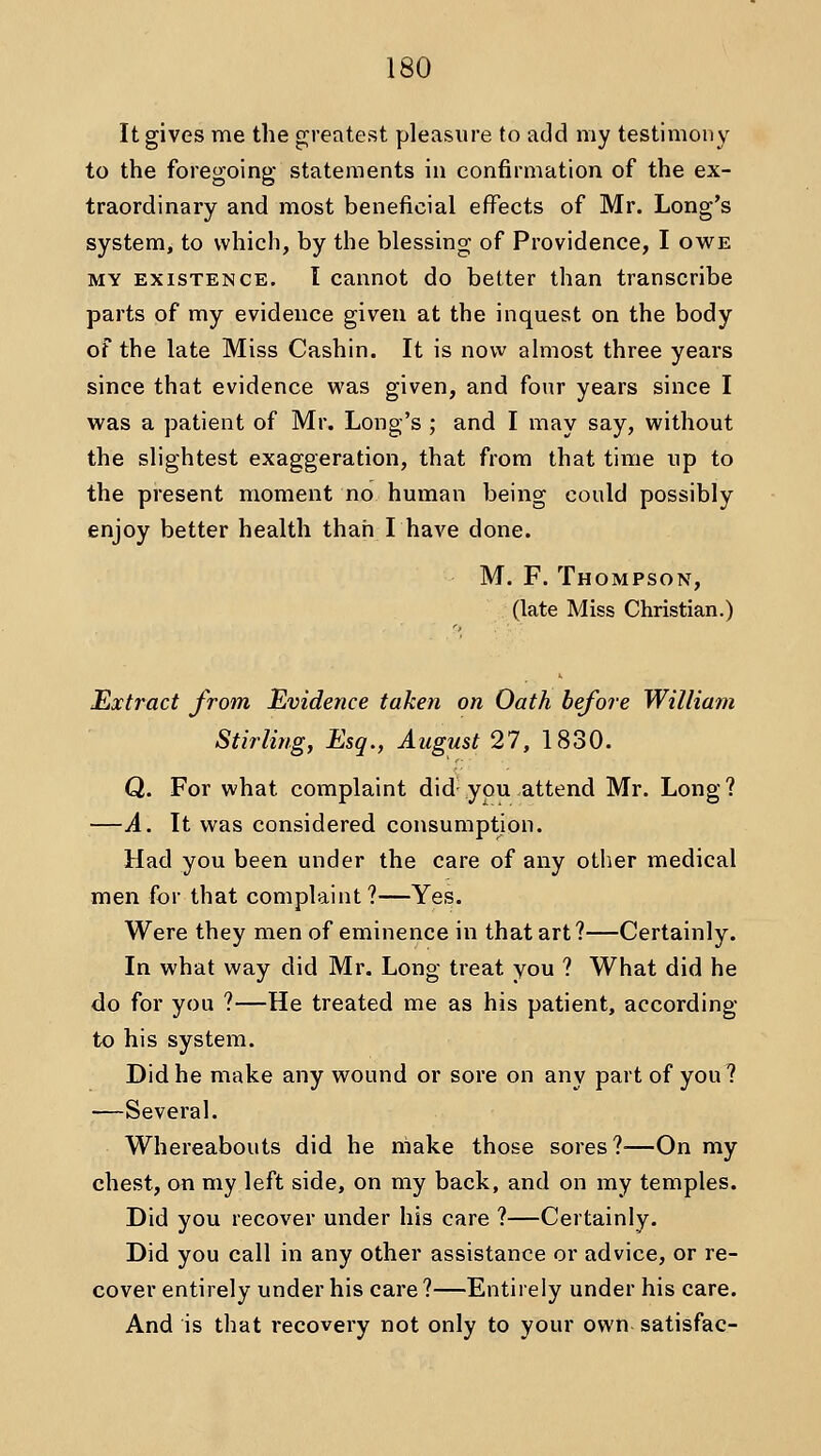 It gives me the greatest pleasure to add my testimony to the foregoing statements in confirmation of the ex- traordinary and most beneficial effects of Mr. Long's system, to which, by the blessing of Providence, I owe MY EXISTENCE. I Cannot do better than transcribe parts of my evidence given at the inquest on the body of the late Miss Cashin. It is now almost three years since that evidence was given, and four years since I was a patient of Mr. Long's ; and I may say, without the slightest exaggeration, that from that time up to the present moment no human being could possibly enjoy better health than I have done. M. F. Thompson, (late Miss Christian.) Extract from Evidence taken on Oath before William Stirling, Esq., August 27, 1830. Q. For what complaint did-you attend Mr. Long? —A. It was considered consumption. Had you been under the care of any other medical men for that complaint?—Yes. Were they men of eminence in that art?—Certainly. In what way did Mr. Long treat you ? What did he do for you ?—He treated me as his patient, according to his system. Did he make any wound or sore on any part of you ? —Several. Whereabouts did he make those sores?—On my chest, on my left side, on my back, and on my temples. Did you recover under his care ?—Certainly. Did you call in any other assistance or advice, or re- cover entirely under his care ?—Entirely under his care. And is that recovery not only to your own satisfac-