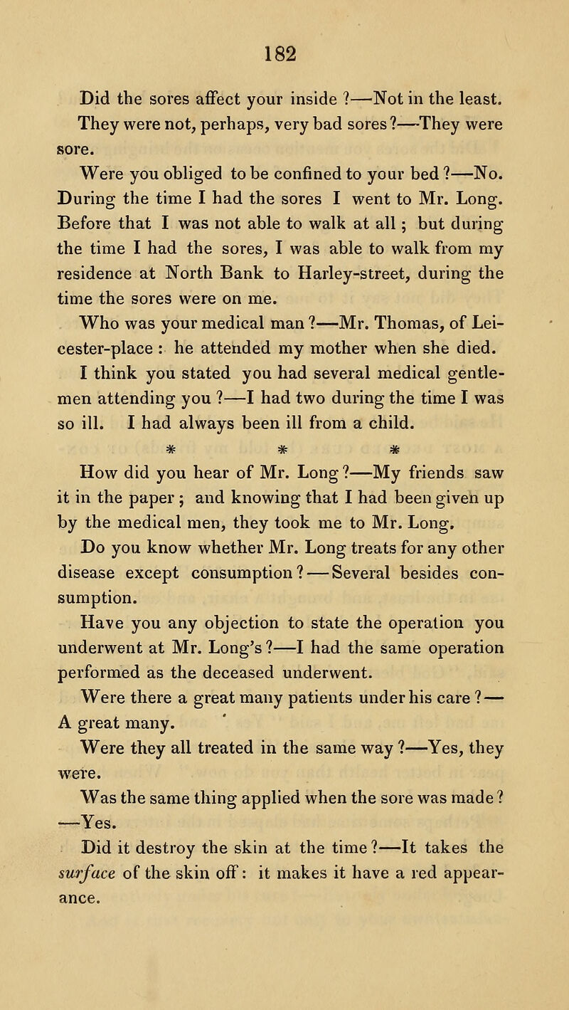 Did the sores affect your inside ?—^Not in the least. They were not, perhaps, very bad sores?—They were sore. Were you obliged to be confined to your bed ?—No. During the time I had the sores I went to Mr. Long. Before that I was not able to walk at all; but during the time I had the sores, I was able to walk from my residence at North Bank to Harley-street, during the time the sores were on me. Who was your medical man ?—Mr. Thomas, of Lei- cester-place : he attended my mother when she died. I think you stated you had several medical gentle- men attending you ?—I had two during the time I was so ill. I had always been ill from a child. How did you hear of Mr. Long ?—My friends saw it in the paper ; and knowing that I had been given up by the medical men, they took me to Mr. Long. Do you know whether Mr. Long treats for any other disease except consumption? — Several besides con- sumption. Have you any objection to state the operation you underwent at Mr. Long's ?—I had the same operation performed as the deceased underwent. Were there a great many patients under his care ? — A great many. Were they all treated in the same way ?—Yes, they were. Was the same thing applied when the sore was made ? —Yes. Did it destroy the skin at the time ?—It takes the surface of the skin off: it makes it have a red appear- ance.