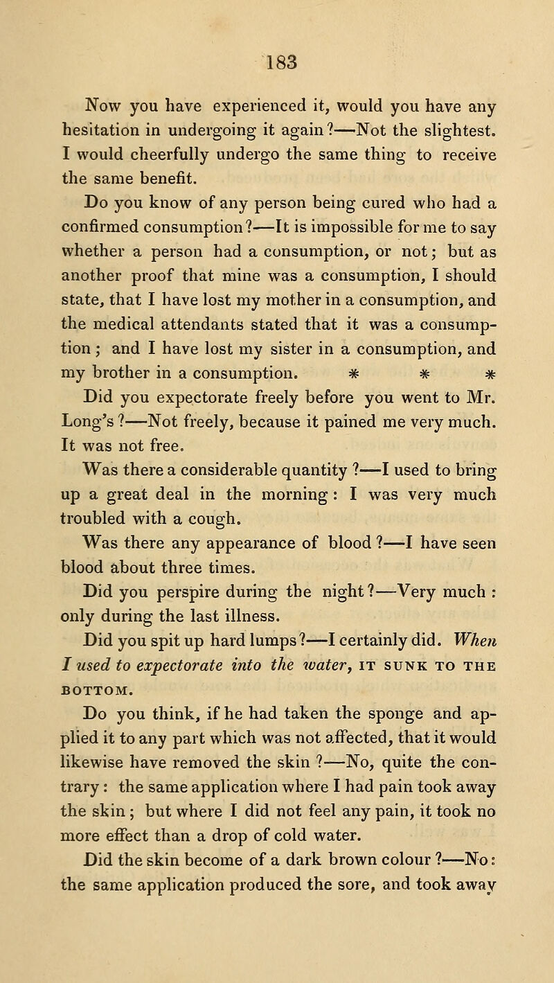 Now you have experienced it, would you have any hesitation in undergoing it again?—Not the slightest. I would cheerfully undergo the same thing to receive the same benefit. Do you know of any person being cured who had a confirmed consumption?—It is impossible for me to say whether a person had a consumption, or not; but as another proof that mine was a consumption, I should state, that I have lost my mother in a consumption, and the medical attendants stated that it was a consump- tion ; and I have lost my sister in a consumption, and my brother in a consumption. * # * Did you expectorate freely before you went to Mr. Long's ?—Not freely, because it pained me very much. It was not free. Was there a considerable quantity ?—I used to bring up a great deal in the morning: I was very much troubled with a cough. Was there any appearance of blood ?—I have seen blood about three times. Did you perspire during the night?—Very much : only during the last illness. Did you spit up hard lumps?—I certainly did. When I used to expectorate into the water, it sunk to the BOTTOM. Do you think, if he had taken the sponge and ap- plied it to any part which was not affected, that it would likewise have removed the skin ?—No, quite the con- trary : the same application where I had pain took away the skin ; but where I did not feel any pain, it took no more effect than a drop of cold water. Did the skin become of a dark brown colour ?—No: the same application produced the sore, and took away