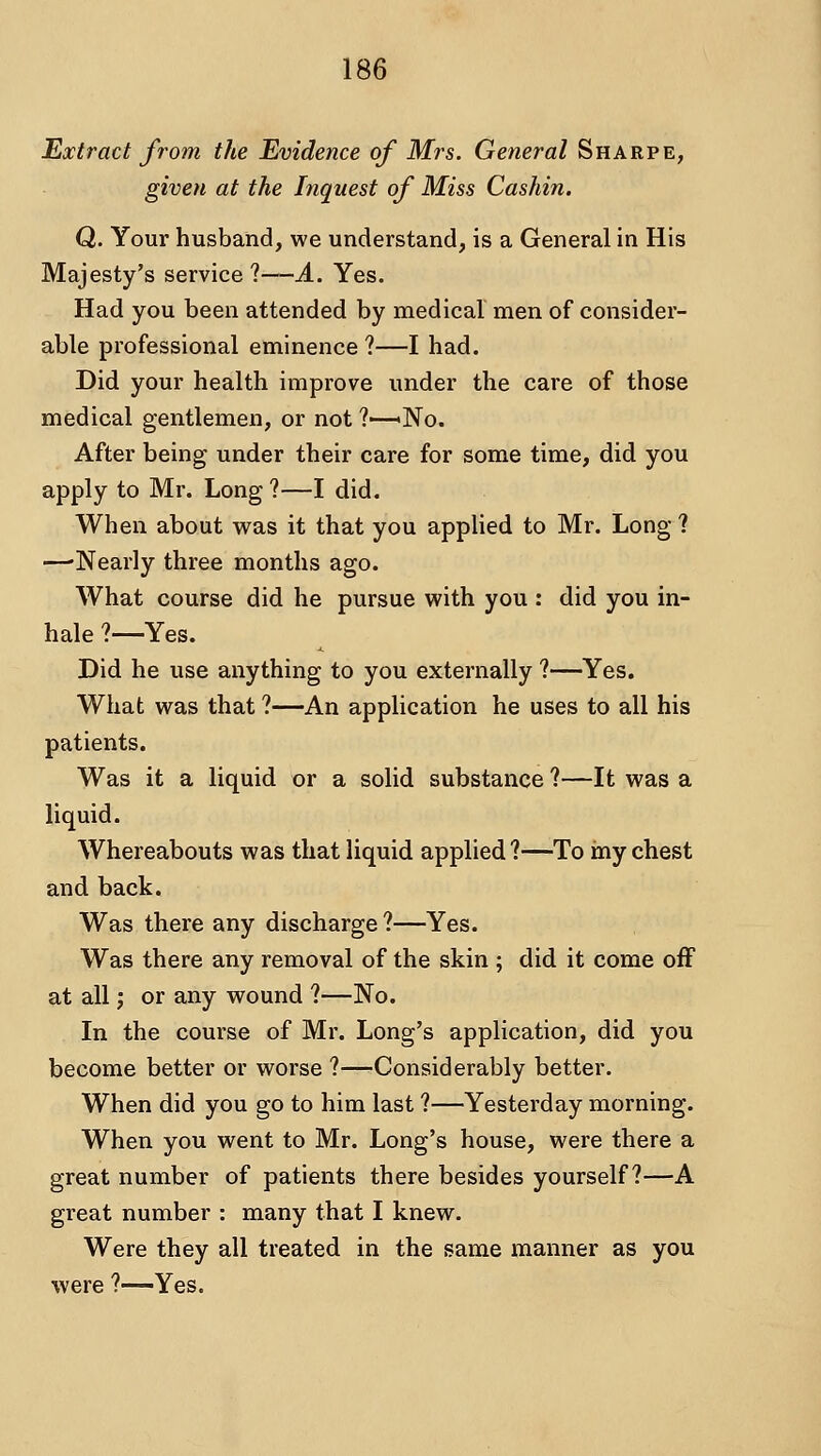 Extract from the Evidence of Mrs. General Sharpe, given at the Inquest of Miss Cashin. Q. Your husband, we understand, is a General in His Majesty's service?—A. Yes. Had you been attended by medical men of consider- able professional eminence ?—I had. Did your health improve under the care of those medical gentlemen, or not ?—«No. After being under their care for some time, did you apply to Mr. Long ?—I did. When about was it that you applied to Mr. Long ? —'Nearly three months ago. What course did he pursue with you : did you in- hale ?—Yes. Did he use anything to you externally ?—Yes. What was that ?—An application he uses to all his patients. Was it a liquid or a solid substance ?—It was a liquid. Whereabouts was that liquid applied?—To iny chest and back. Was there any discharge ?—Yes. Was there any removal of the skin ; did it come off at all J or any wound ?—No. In the course of Mr. Long's application, did you become better or worse ?—Considerably better. When did you go to him last ?—Yesterday morning. When you went to Mr. Long's house, were there a great number of patients there besides yourself?—A great number : many that I knew. Were they all treated in the same manner as you were ?—Yes.