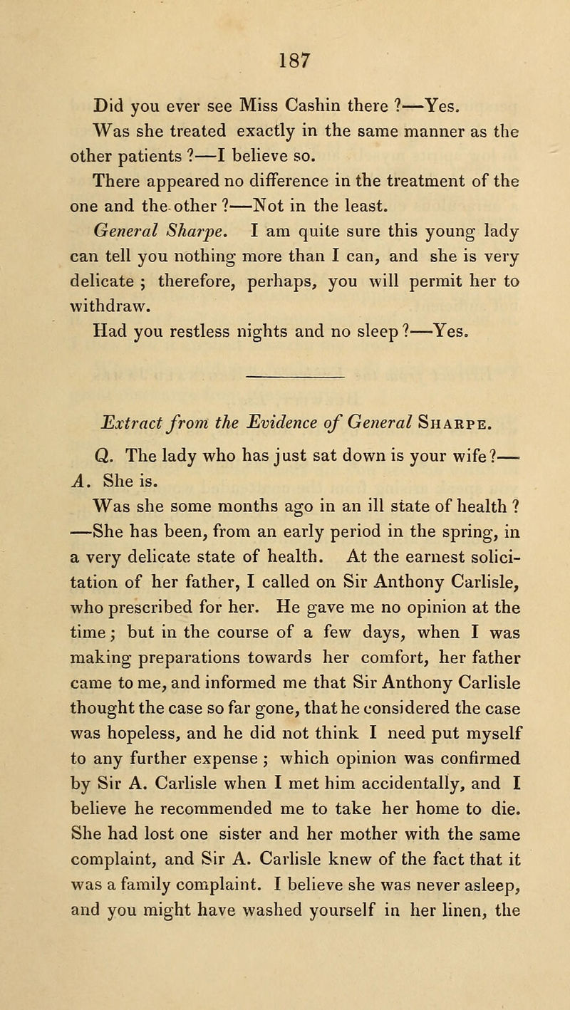 Did you ever see Miss Cashin there ?—Yes. Was she treated exactly in the same manner as the other patients ?—I beheve so. There appeared no difference in the treatment of the one and the other ?—Not in the least. General Sharpe. I am quite sure this young lady can tell you nothing more than I can, and she is very delicate ; therefore, perhaps, you will permit her to withdraw. Had you restless nights and no sleep ?—Yes. Extract from the Evidence of General Sharpe. Q. The lady who has just sat down is your wife?— A. She is. Was she some months ago in an ill state of health ? —She has been, from an early period in the spring, in a very delicate state of health. At the earnest solici- tation of her father, I called on Sir Anthony Carlisle, who prescribed for her. He gave me no opinion at the time; but in the course of a few days, when I was making preparations towards her comfort, her father came to me, and informed me that Sir Anthony Carlisle thought the case so far gone, that he considered the case was hopeless, and he did not think I need put myself to any further expense; which opinion was confirmed by Sir A. Carlisle when I met him accidentally, and I believe he recommended me to take her home to die. She had lost one sister and her mother with the same complaint, and Sir A. Carlisle knew of the fact that it was a family complaint. I believe she was never asleep, and you might have washed yourself in her linen, the