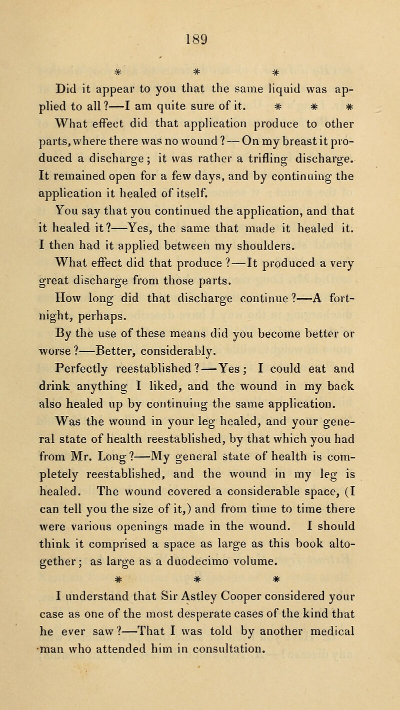 # # * Did it appear to you that the same Hquid was ap- plied to all?—I am quite sure of it. * # # What effect did that application produce to other parts, where there was no wound ? — On my breast it pro- duced a discharge; it was rather a trifling discharge. It remained open for a few days, and by continuing the application it healed of itself. You say that you continued the application, and that it healed it?—Yes, the same that made it healed it. I then had it applied between my shoulders. What effect did that produce ?—It produced a very great discharge from those parts. How long did that discharge continue ?—A fort- night, perhaps. By the use of these means did you become better or worse ?—Better, considerably. Perfectly reestablished?—Yes; I could eat and drink anything I liked, and the wound in my back also healed up by continuing the saiiie application. Was the wound in your leg healed, and your gene- ral state of health reestablished, by that which you had from Mr. Long ?—My general state of health is com- pletely reestablished, and the wound in my leg is healed. The wound covered a considerable space, (I can tell you the size of it,) and from time to time there were various openings made in the wound. I should think it comprised a space as large as this book alto- gether; as large as a duodecimo volume. * * * I understand that Sir Astley Cooper considered your case as one of the most desperate cases of the kind that he ever saw?—That I was told by another medical •man who attended him in consultation.