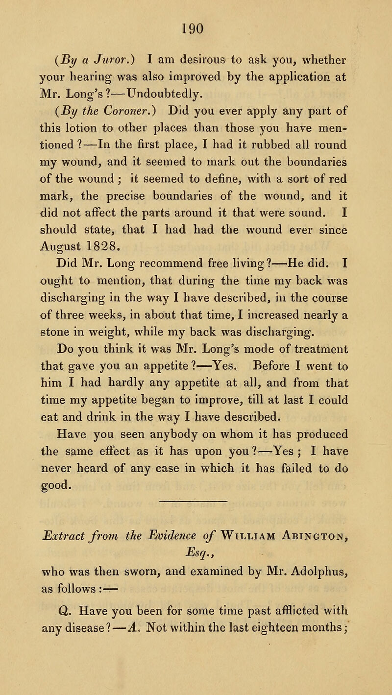 {By a Juror.) I am desirous to ask you, whether your hearing' was also improved by the application at Mr. Long's ?—Undoubtedly. {By the Coroner.) Did you ever apply any part of this lotion to other places than those you have men- tioned ?—In the first place, I had it rubbed all round my wound, and it seemed to mark out the boundaries of the wound ; it seemed to define, with a sort of red mark, the precise boundaries of the wound, and it did not affect the parts around it that were sound. I should state, that I had had the wound ever since August 1828. Did Mr. Long recommend free living?—He did. I ought to mention, that during the time my back was discharging in the way I have described, in the course of three weeks, in about that time, I increased nearly a stone in weight, while my back was discharging. Do you think it was Mr. Long's mode of treatment that gave you an appetite ?—Yes. Before I went to him I had hardly any appetite at all, and from that time my appetite began to improve, till at last I could eat and drink in the way I have described. Have you seen anybody on whom it has produced the same effect as it has upon you ?—Yes ; I have never heard of any case in which it has failed to do good. Extract from the Evidence o/* William Abington, Esq., who was then sworn, and examined by Mr. Adolphus, as follows :— Q. Have you been for some time past afflicted with any disease?—A. Not within the last eighteen months;