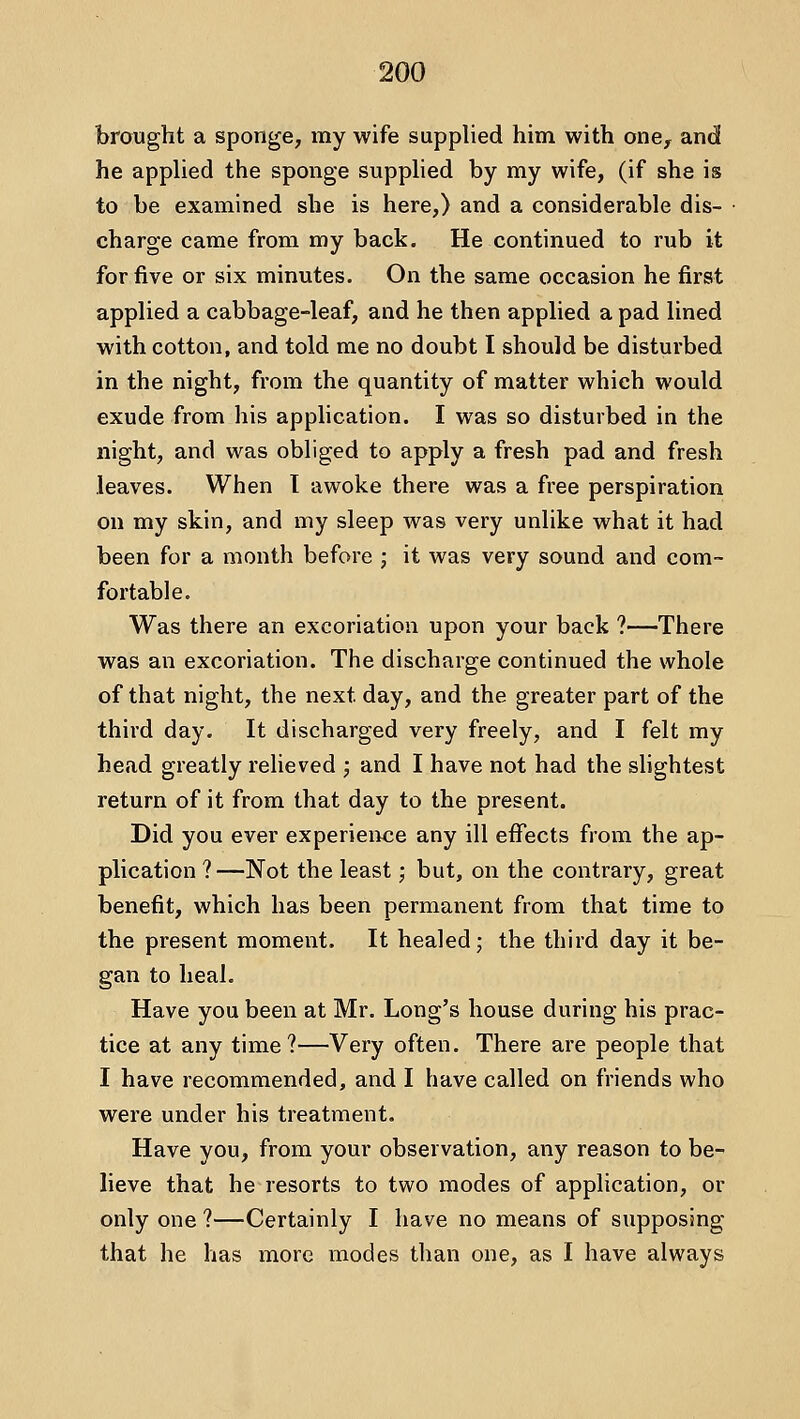 brought a sponge, my wife supplied him with one, and he applied the sponge suppUed by my wife, (if she is to be examined she is here,) and a considerable dis- charge came from my back. He continued to rub it for five or six minutes. On the same occasion he first applied a cabbage-leaf, and he then applied a pad lined with cotton, and told me no doubt I should be disturbed in the night, from the quantity of matter which would exude from his application. I was so disturbed in the night, and was obliged to apply a fresh pad and fresh leaves. When T awoke there was a free perspiration on my skin, and my sleep was very unlike what it had been for a month before ; it was very sound and com- fortable. Was there an excoriation upon your back ?—There was an excoriation. The discharge continued the whole of that night, the next day, and the greater part of the third day. It discharged very freely, and I felt my head greatly relieved j and I have not had the shghtest return of it from that day to the present. Did you ever experience any ill effects from the ap- plication ? —Not the least; but, on the contrary, great benefit, which has been permanent from that time to the present moment. It healed; the third day it be- gan to heal. Have you been at Mr. Long's house during his prac- tice at any time?—Very often. There are people that I have recommended, and I have called on friends who were under his treatment. Have you, from your observation, any reason to be- lieve that he resorts to two modes of application, or only one ?—Certainly I have no means of supposing that he has more modes than one, as I have always