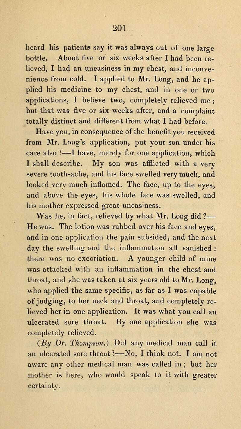 beard his patients say it was always out of one large bottle. About five or six weeks after I had been re- lieved, I had an uneasiness in my chest, and inconve- nience from cold. I applied to Mr. Long, and he ap- plied his medicine to my chest, and in one or two applications, I believe two, completely relieved me; but that was five or six weeks after, and a complaint totally distinct and different from what I had before. Have you, in consequence of the benefit you received from Mr. Long's application, put your son under his care also ?—I have, merely for one application, which I shall describe. My son was afflicted with a very severe tooth-ache, and his face swelled very much, and looked very much inflamed. The face, up to the eyes, and above the eyes, his whole face was swelled, and his mother expressed great uneasiness. Was he, in fact, relieved by what Mr. Long did ?— He was. The lotion was rubbed over his face and eyes, and in one application the pain subsided, and the next day the swelling and the inflammation all vanished : there was no excoriation. A younger child of mine was attacked with an inflammation in the chest and throat, and she was taken at six years old to Mr. Long, who applied the same specific, as far as I was capable of judging, to her neck and throat, and completely re- lieved her in one application. It was what you call an ulcerated sore throat. By one application she was completely relieved. {By Dr. Thompson.) Did any medical man call it an ulcerated sore throat ?—No, I think not. I am not aware any other medical man was called in; but her mother is here, who would speak to it with greater certainty.