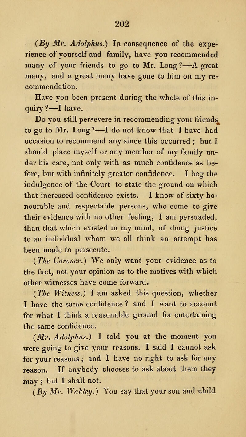 (By Mr. Adolphus.) In consequence of the expe- rience of yourself and family, have you recommended many of your friends to go to Mr. Long ?—A great many, and a great many have gone to him on my re- commendation. Have you been present during the whole of this in- quiry ?—I have. Do you still persevere in recommending your friends to go to Mr. Long?—I do not know that I have had occasion to recommend any since this occurred ; but I should place myself or any member of my family un- der his care, not only with as much confidence as be- fore, but with infinitely greater confidence. I beg the indulgence of the Court to state the ground on which that increased confidence exists. I know of sixty ho- nourable and respectable persons, who come to give their evidence with no other feeling, I am persuaded, than that which existed in my mind, of doing justice to an individual whom we all think an attempt has been made to persecute. (The Coroner.) We only want your evidence as to the fact, not your opinion as to the motives with which other witnesses have come forward. (The Witness.) I am asked this question, whether I have the same confidence ? and I want to account for what 1 think a reasonable ground for entertaining the same confidence. (Mr. Adolphus.) I told you at the moment you were going to give your reasons. I said I cannot ask for your reasons; and I have no right to ask for any reason. If anybody chooses to ask about them they may ; but I shall not. (jBy Mr. Wakley.) You say that your son and child
