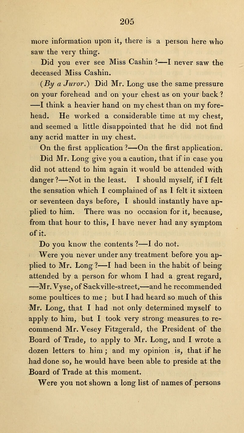 more information upon it, there is a person here who saw the very thing. Did you ever see Miss Cashin ?—I never saw the deceased Miss Cashin. (jBy a Juror.) Did Mr. Long use the same pressure on your forehead and on your chest as on your back ? —I think a heavier hand on my chest than on my fore- head. He worked a considerable time at my chest, and seemed a little disappointed that he did not find any acrid matter in my chest. On the first application ?—-On the first apphcation. Did Mr. Long give you a caution, that if in case you did not attend to him again it would be attended with danger?—Not in the least. I should myself, if I felt the sensation which I complained of as 1 felt it sixteen or seventeen days before, I should instantly have ap- plied to him. There was no occasion for it, because, from that hour to this, I have never had any symptom of it. Do you know the contents ?—I do not. Were you never under any treatment before you ap- plied to Mr. Long ?—I had been in the habit of being attended by a person for whom I had a great regard, —Mr. Vyse, of Sackville-street,—and he recommended some poultices to me j but I had heard so much of this Mr. Long, that I had not only determined myself to apply to him, but I took very strong measures to re- commend Mr. Vesey Fitzgerald, the President of the Board of Trade, to apply to Mr. Long, and I wrote a dozen letters to him ; and my opinion is, that if he had done so, he would have been able to preside at the Board of Trade at this moment. Were you not shown a long list of names of persons